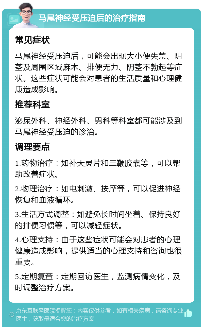 马尾神经受压迫后的治疗指南 常见症状 马尾神经受压迫后，可能会出现大小便失禁、阴茎及周围区域麻木、排便无力、阴茎不勃起等症状。这些症状可能会对患者的生活质量和心理健康造成影响。 推荐科室 泌尿外科、神经外科、男科等科室都可能涉及到马尾神经受压迫的诊治。 调理要点 1.药物治疗：如补天灵片和三鞭胶囊等，可以帮助改善症状。 2.物理治疗：如电刺激、按摩等，可以促进神经恢复和血液循环。 3.生活方式调整：如避免长时间坐着、保持良好的排便习惯等，可以减轻症状。 4.心理支持：由于这些症状可能会对患者的心理健康造成影响，提供适当的心理支持和咨询也很重要。 5.定期复查：定期回访医生，监测病情变化，及时调整治疗方案。