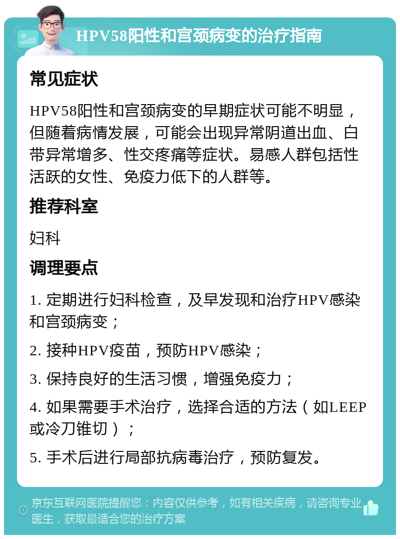 HPV58阳性和宫颈病变的治疗指南 常见症状 HPV58阳性和宫颈病变的早期症状可能不明显，但随着病情发展，可能会出现异常阴道出血、白带异常增多、性交疼痛等症状。易感人群包括性活跃的女性、免疫力低下的人群等。 推荐科室 妇科 调理要点 1. 定期进行妇科检查，及早发现和治疗HPV感染和宫颈病变； 2. 接种HPV疫苗，预防HPV感染； 3. 保持良好的生活习惯，增强免疫力； 4. 如果需要手术治疗，选择合适的方法（如LEEP或冷刀锥切）； 5. 手术后进行局部抗病毒治疗，预防复发。