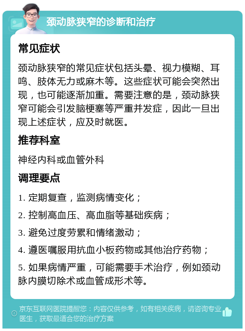 颈动脉狭窄的诊断和治疗 常见症状 颈动脉狭窄的常见症状包括头晕、视力模糊、耳鸣、肢体无力或麻木等。这些症状可能会突然出现，也可能逐渐加重。需要注意的是，颈动脉狭窄可能会引发脑梗塞等严重并发症，因此一旦出现上述症状，应及时就医。 推荐科室 神经内科或血管外科 调理要点 1. 定期复查，监测病情变化； 2. 控制高血压、高血脂等基础疾病； 3. 避免过度劳累和情绪激动； 4. 遵医嘱服用抗血小板药物或其他治疗药物； 5. 如果病情严重，可能需要手术治疗，例如颈动脉内膜切除术或血管成形术等。