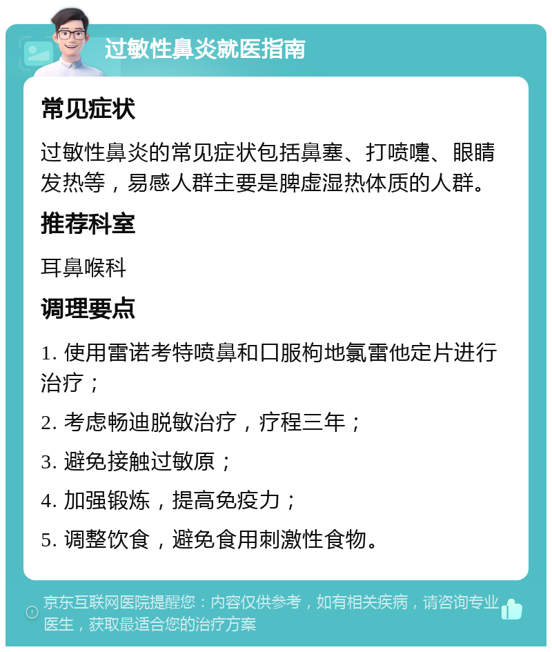 过敏性鼻炎就医指南 常见症状 过敏性鼻炎的常见症状包括鼻塞、打喷嚏、眼睛发热等，易感人群主要是脾虚湿热体质的人群。 推荐科室 耳鼻喉科 调理要点 1. 使用雷诺考特喷鼻和口服枸地氯雷他定片进行治疗； 2. 考虑畅迪脱敏治疗，疗程三年； 3. 避免接触过敏原； 4. 加强锻炼，提高免疫力； 5. 调整饮食，避免食用刺激性食物。