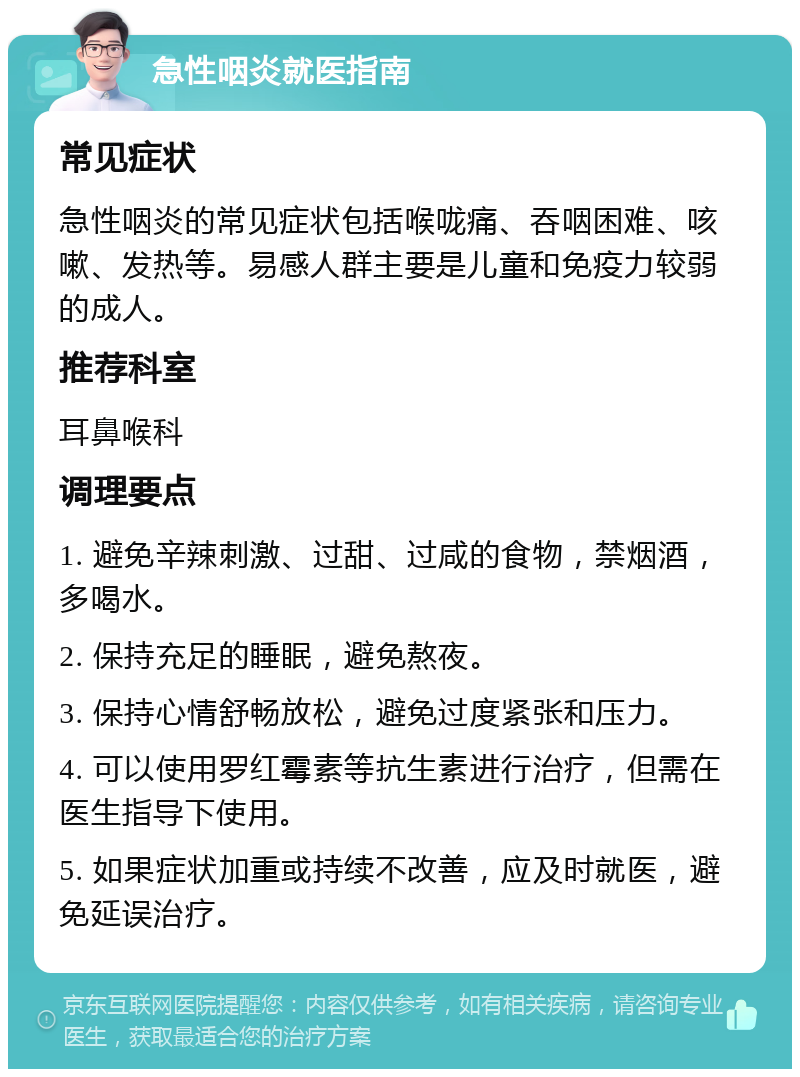 急性咽炎就医指南 常见症状 急性咽炎的常见症状包括喉咙痛、吞咽困难、咳嗽、发热等。易感人群主要是儿童和免疫力较弱的成人。 推荐科室 耳鼻喉科 调理要点 1. 避免辛辣刺激、过甜、过咸的食物，禁烟酒，多喝水。 2. 保持充足的睡眠，避免熬夜。 3. 保持心情舒畅放松，避免过度紧张和压力。 4. 可以使用罗红霉素等抗生素进行治疗，但需在医生指导下使用。 5. 如果症状加重或持续不改善，应及时就医，避免延误治疗。