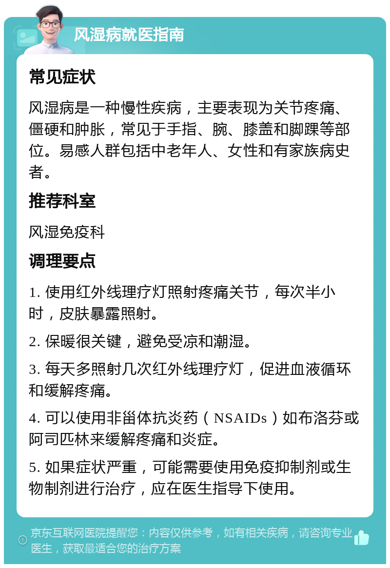 风湿病就医指南 常见症状 风湿病是一种慢性疾病，主要表现为关节疼痛、僵硬和肿胀，常见于手指、腕、膝盖和脚踝等部位。易感人群包括中老年人、女性和有家族病史者。 推荐科室 风湿免疫科 调理要点 1. 使用红外线理疗灯照射疼痛关节，每次半小时，皮肤暴露照射。 2. 保暖很关键，避免受凉和潮湿。 3. 每天多照射几次红外线理疗灯，促进血液循环和缓解疼痛。 4. 可以使用非甾体抗炎药（NSAIDs）如布洛芬或阿司匹林来缓解疼痛和炎症。 5. 如果症状严重，可能需要使用免疫抑制剂或生物制剂进行治疗，应在医生指导下使用。