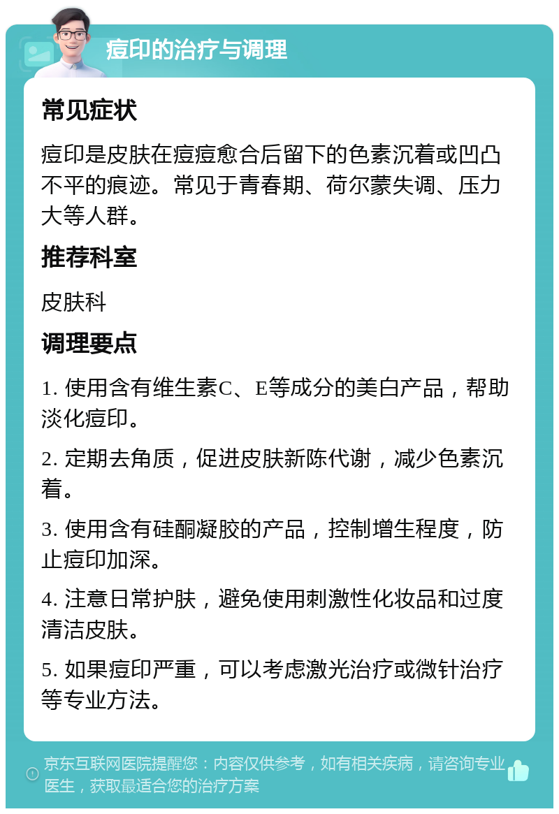 痘印的治疗与调理 常见症状 痘印是皮肤在痘痘愈合后留下的色素沉着或凹凸不平的痕迹。常见于青春期、荷尔蒙失调、压力大等人群。 推荐科室 皮肤科 调理要点 1. 使用含有维生素C、E等成分的美白产品，帮助淡化痘印。 2. 定期去角质，促进皮肤新陈代谢，减少色素沉着。 3. 使用含有硅酮凝胶的产品，控制增生程度，防止痘印加深。 4. 注意日常护肤，避免使用刺激性化妆品和过度清洁皮肤。 5. 如果痘印严重，可以考虑激光治疗或微针治疗等专业方法。