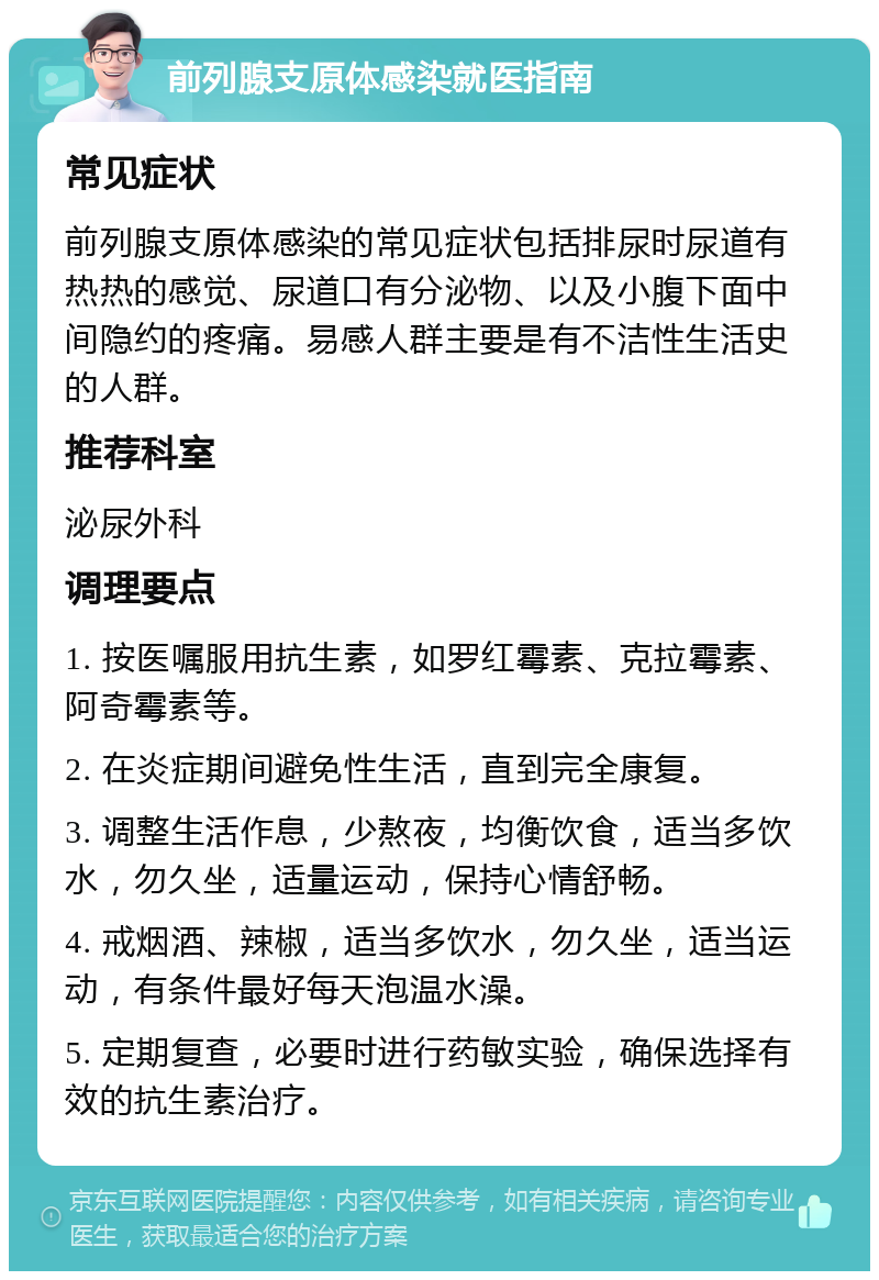 前列腺支原体感染就医指南 常见症状 前列腺支原体感染的常见症状包括排尿时尿道有热热的感觉、尿道口有分泌物、以及小腹下面中间隐约的疼痛。易感人群主要是有不洁性生活史的人群。 推荐科室 泌尿外科 调理要点 1. 按医嘱服用抗生素，如罗红霉素、克拉霉素、阿奇霉素等。 2. 在炎症期间避免性生活，直到完全康复。 3. 调整生活作息，少熬夜，均衡饮食，适当多饮水，勿久坐，适量运动，保持心情舒畅。 4. 戒烟酒、辣椒，适当多饮水，勿久坐，适当运动，有条件最好每天泡温水澡。 5. 定期复查，必要时进行药敏实验，确保选择有效的抗生素治疗。