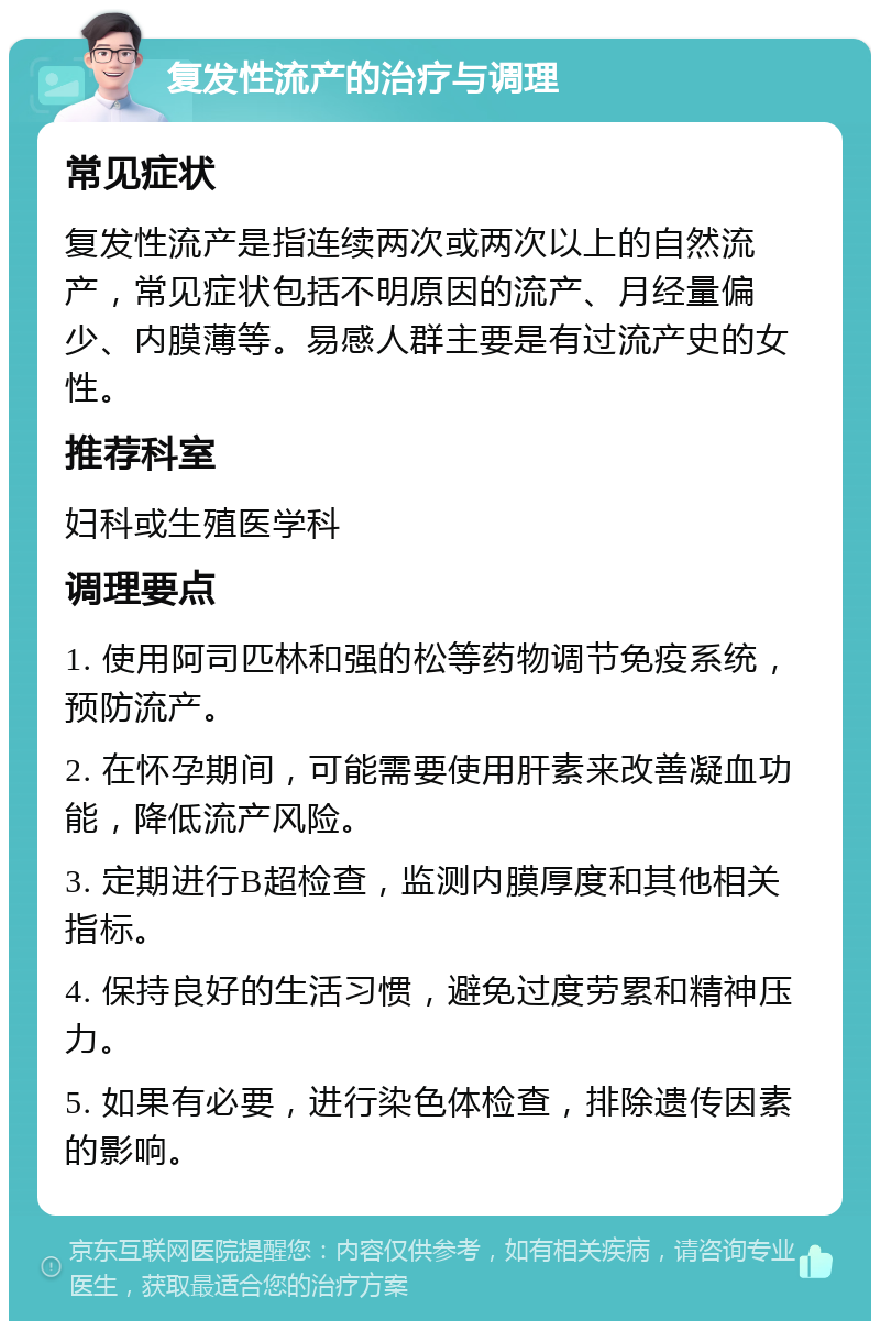 复发性流产的治疗与调理 常见症状 复发性流产是指连续两次或两次以上的自然流产，常见症状包括不明原因的流产、月经量偏少、内膜薄等。易感人群主要是有过流产史的女性。 推荐科室 妇科或生殖医学科 调理要点 1. 使用阿司匹林和强的松等药物调节免疫系统，预防流产。 2. 在怀孕期间，可能需要使用肝素来改善凝血功能，降低流产风险。 3. 定期进行B超检查，监测内膜厚度和其他相关指标。 4. 保持良好的生活习惯，避免过度劳累和精神压力。 5. 如果有必要，进行染色体检查，排除遗传因素的影响。