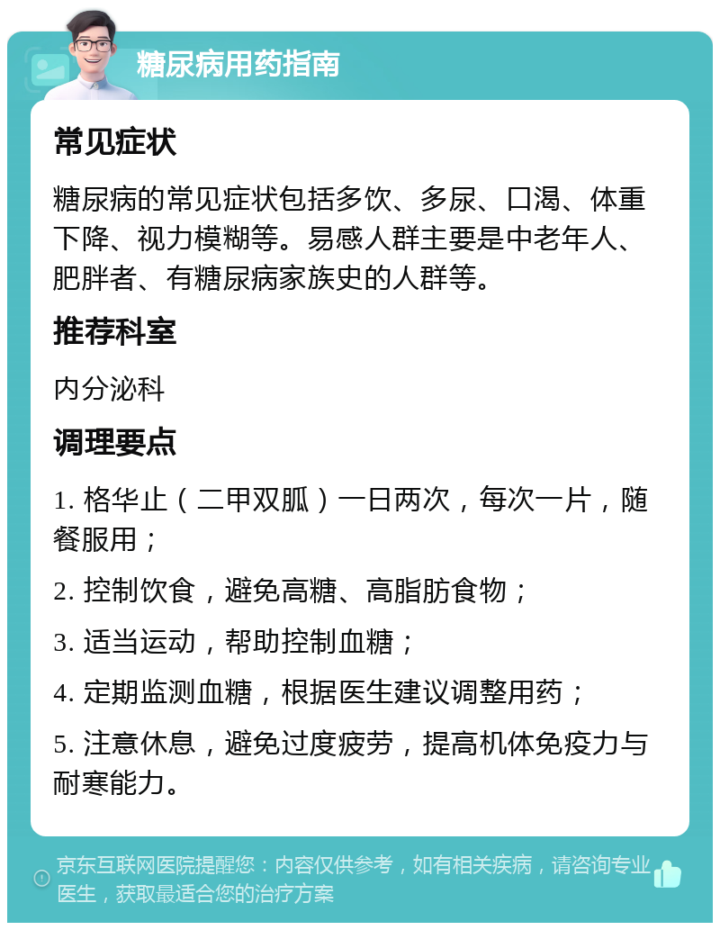 糖尿病用药指南 常见症状 糖尿病的常见症状包括多饮、多尿、口渴、体重下降、视力模糊等。易感人群主要是中老年人、肥胖者、有糖尿病家族史的人群等。 推荐科室 内分泌科 调理要点 1. 格华止（二甲双胍）一日两次，每次一片，随餐服用； 2. 控制饮食，避免高糖、高脂肪食物； 3. 适当运动，帮助控制血糖； 4. 定期监测血糖，根据医生建议调整用药； 5. 注意休息，避免过度疲劳，提高机体免疫力与耐寒能力。