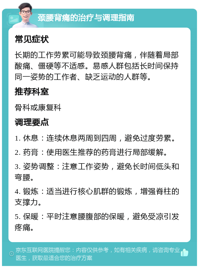 颈腰背痛的治疗与调理指南 常见症状 长期的工作劳累可能导致颈腰背痛，伴随着局部酸痛、僵硬等不适感。易感人群包括长时间保持同一姿势的工作者、缺乏运动的人群等。 推荐科室 骨科或康复科 调理要点 1. 休息：连续休息两周到四周，避免过度劳累。 2. 药膏：使用医生推荐的药膏进行局部缓解。 3. 姿势调整：注意工作姿势，避免长时间低头和弯腰。 4. 锻炼：适当进行核心肌群的锻炼，增强脊柱的支撑力。 5. 保暖：平时注意腰腹部的保暖，避免受凉引发疼痛。