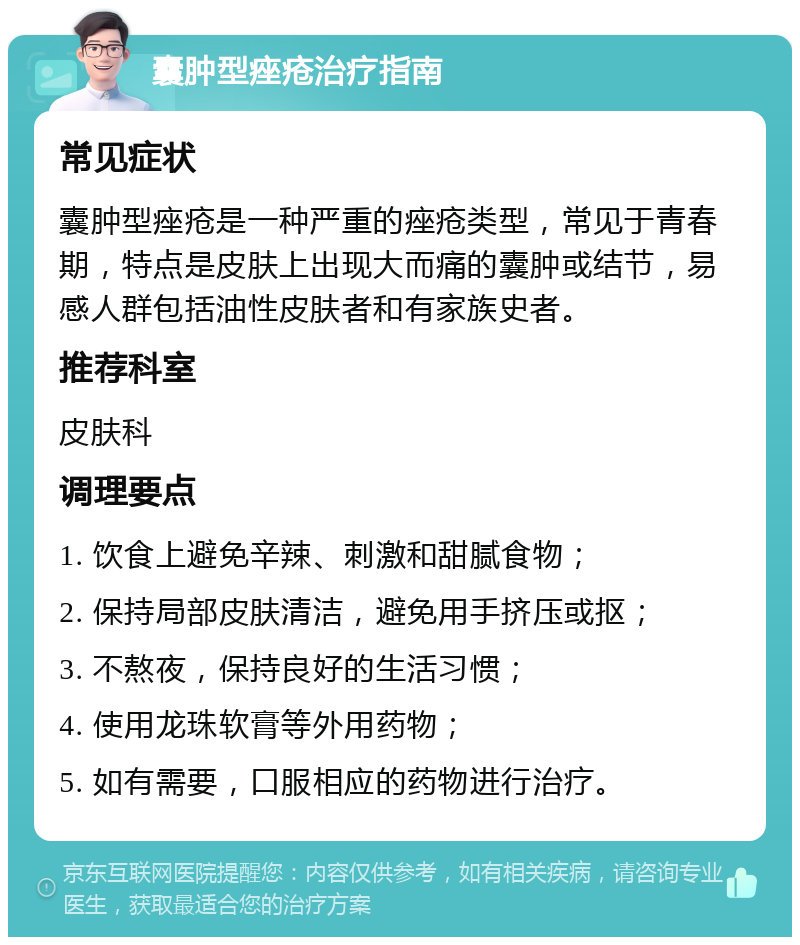 囊肿型痤疮治疗指南 常见症状 囊肿型痤疮是一种严重的痤疮类型，常见于青春期，特点是皮肤上出现大而痛的囊肿或结节，易感人群包括油性皮肤者和有家族史者。 推荐科室 皮肤科 调理要点 1. 饮食上避免辛辣、刺激和甜腻食物； 2. 保持局部皮肤清洁，避免用手挤压或抠； 3. 不熬夜，保持良好的生活习惯； 4. 使用龙珠软膏等外用药物； 5. 如有需要，口服相应的药物进行治疗。