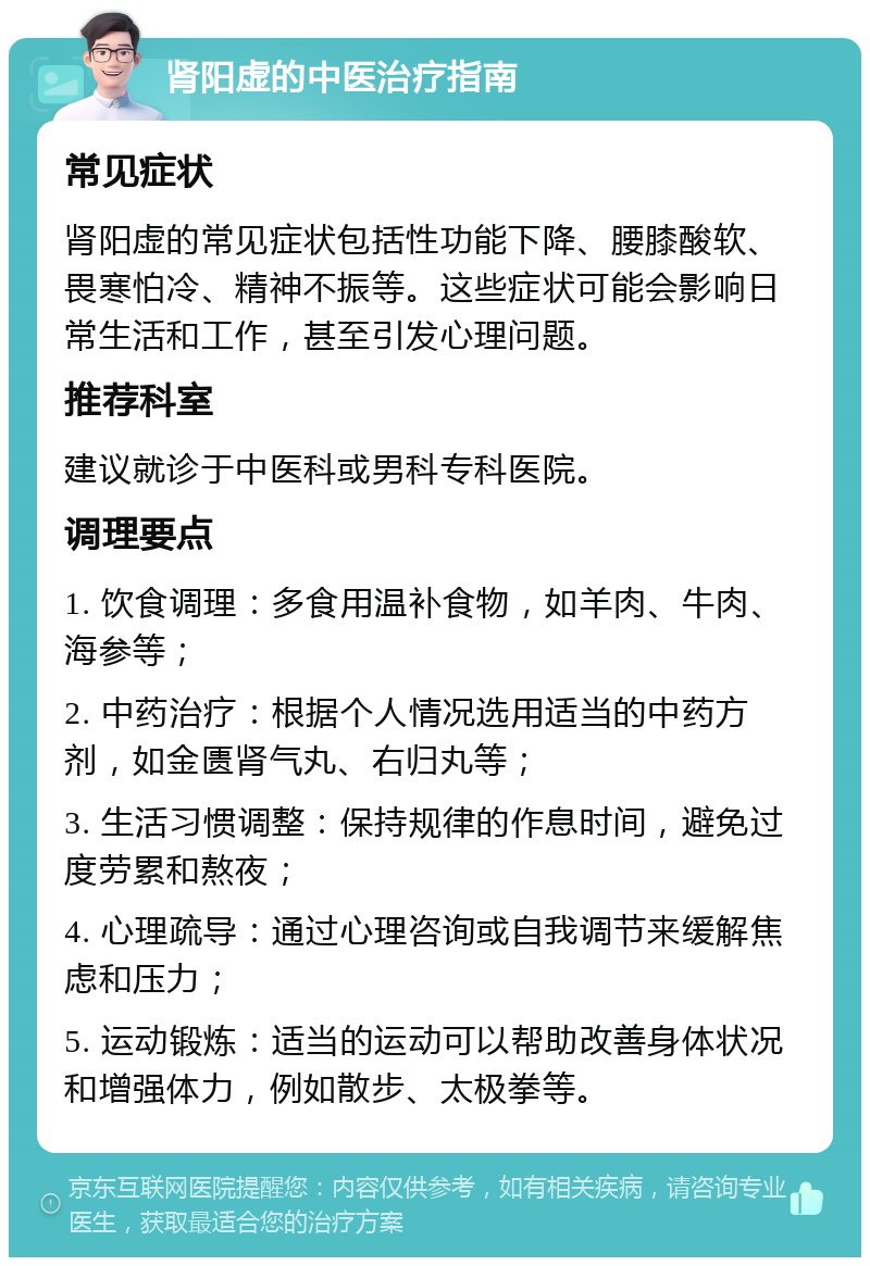 肾阳虚的中医治疗指南 常见症状 肾阳虚的常见症状包括性功能下降、腰膝酸软、畏寒怕冷、精神不振等。这些症状可能会影响日常生活和工作，甚至引发心理问题。 推荐科室 建议就诊于中医科或男科专科医院。 调理要点 1. 饮食调理：多食用温补食物，如羊肉、牛肉、海参等； 2. 中药治疗：根据个人情况选用适当的中药方剂，如金匮肾气丸、右归丸等； 3. 生活习惯调整：保持规律的作息时间，避免过度劳累和熬夜； 4. 心理疏导：通过心理咨询或自我调节来缓解焦虑和压力； 5. 运动锻炼：适当的运动可以帮助改善身体状况和增强体力，例如散步、太极拳等。