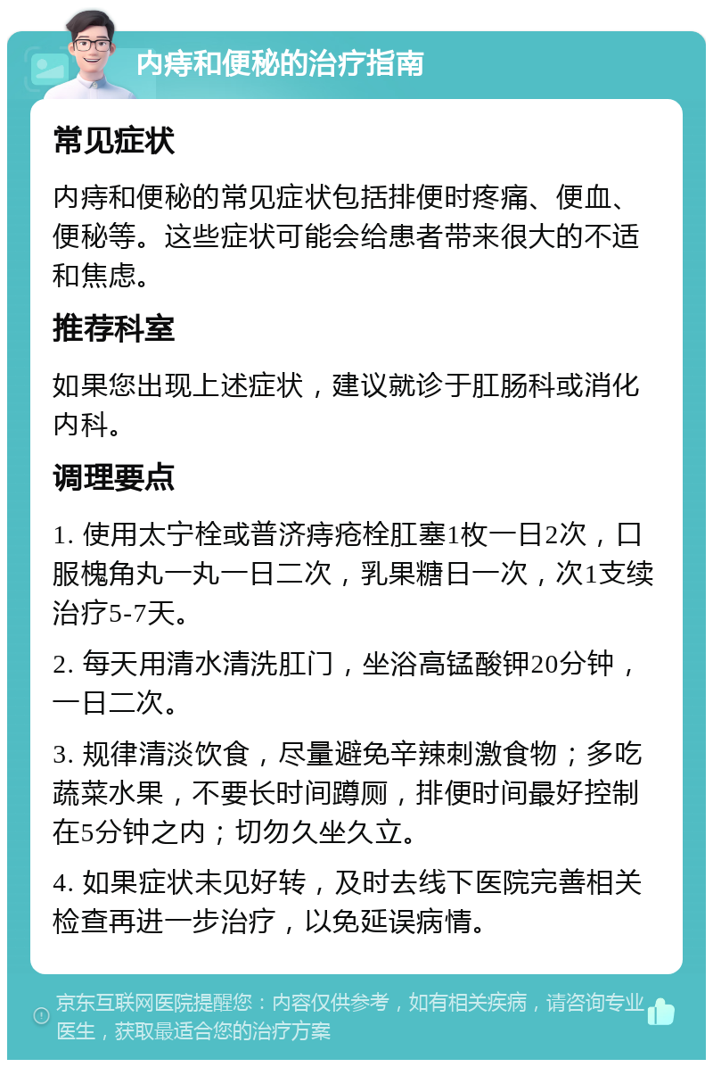 内痔和便秘的治疗指南 常见症状 内痔和便秘的常见症状包括排便时疼痛、便血、便秘等。这些症状可能会给患者带来很大的不适和焦虑。 推荐科室 如果您出现上述症状，建议就诊于肛肠科或消化内科。 调理要点 1. 使用太宁栓或普济痔疮栓肛塞1枚一日2次，口服槐角丸一丸一日二次，乳果糖日一次，次1支续治疗5-7天。 2. 每天用清水清洗肛门，坐浴高锰酸钾20分钟，一日二次。 3. 规律清淡饮食，尽量避免辛辣刺激食物；多吃蔬菜水果，不要长时间蹲厕，排便时间最好控制在5分钟之内；切勿久坐久立。 4. 如果症状未见好转，及时去线下医院完善相关检查再进一步治疗，以免延误病情。