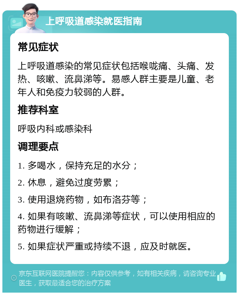 上呼吸道感染就医指南 常见症状 上呼吸道感染的常见症状包括喉咙痛、头痛、发热、咳嗽、流鼻涕等。易感人群主要是儿童、老年人和免疫力较弱的人群。 推荐科室 呼吸内科或感染科 调理要点 1. 多喝水，保持充足的水分； 2. 休息，避免过度劳累； 3. 使用退烧药物，如布洛芬等； 4. 如果有咳嗽、流鼻涕等症状，可以使用相应的药物进行缓解； 5. 如果症状严重或持续不退，应及时就医。