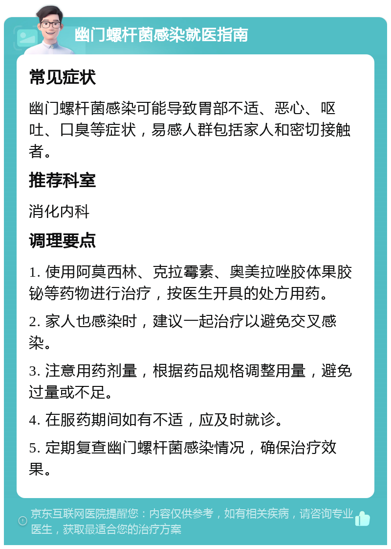 幽门螺杆菌感染就医指南 常见症状 幽门螺杆菌感染可能导致胃部不适、恶心、呕吐、口臭等症状，易感人群包括家人和密切接触者。 推荐科室 消化内科 调理要点 1. 使用阿莫西林、克拉霉素、奥美拉唑胶体果胶铋等药物进行治疗，按医生开具的处方用药。 2. 家人也感染时，建议一起治疗以避免交叉感染。 3. 注意用药剂量，根据药品规格调整用量，避免过量或不足。 4. 在服药期间如有不适，应及时就诊。 5. 定期复查幽门螺杆菌感染情况，确保治疗效果。