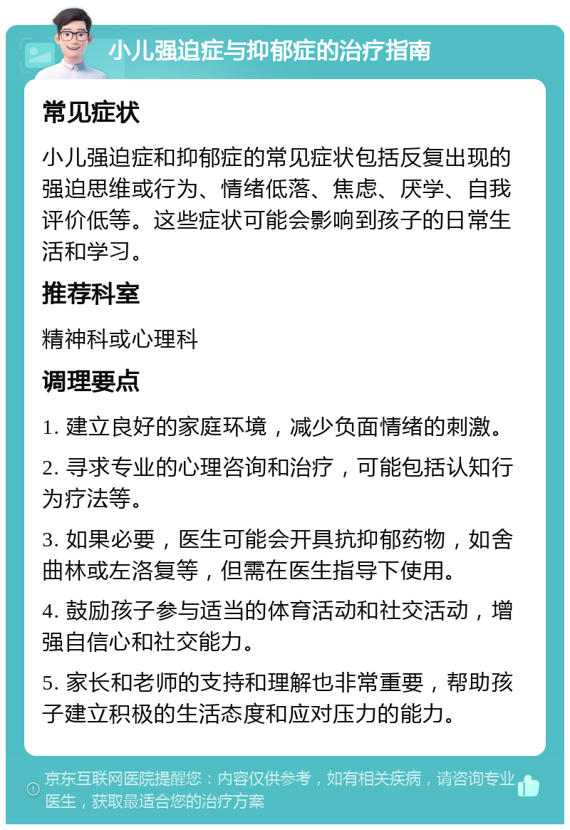 小儿强迫症与抑郁症的治疗指南 常见症状 小儿强迫症和抑郁症的常见症状包括反复出现的强迫思维或行为、情绪低落、焦虑、厌学、自我评价低等。这些症状可能会影响到孩子的日常生活和学习。 推荐科室 精神科或心理科 调理要点 1. 建立良好的家庭环境，减少负面情绪的刺激。 2. 寻求专业的心理咨询和治疗，可能包括认知行为疗法等。 3. 如果必要，医生可能会开具抗抑郁药物，如舍曲林或左洛复等，但需在医生指导下使用。 4. 鼓励孩子参与适当的体育活动和社交活动，增强自信心和社交能力。 5. 家长和老师的支持和理解也非常重要，帮助孩子建立积极的生活态度和应对压力的能力。