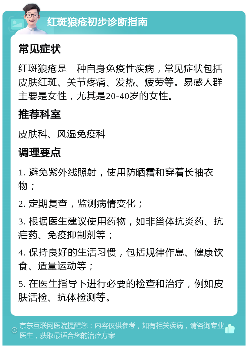 红斑狼疮初步诊断指南 常见症状 红斑狼疮是一种自身免疫性疾病，常见症状包括皮肤红斑、关节疼痛、发热、疲劳等。易感人群主要是女性，尤其是20-40岁的女性。 推荐科室 皮肤科、风湿免疫科 调理要点 1. 避免紫外线照射，使用防晒霜和穿着长袖衣物； 2. 定期复查，监测病情变化； 3. 根据医生建议使用药物，如非甾体抗炎药、抗疟药、免疫抑制剂等； 4. 保持良好的生活习惯，包括规律作息、健康饮食、适量运动等； 5. 在医生指导下进行必要的检查和治疗，例如皮肤活检、抗体检测等。