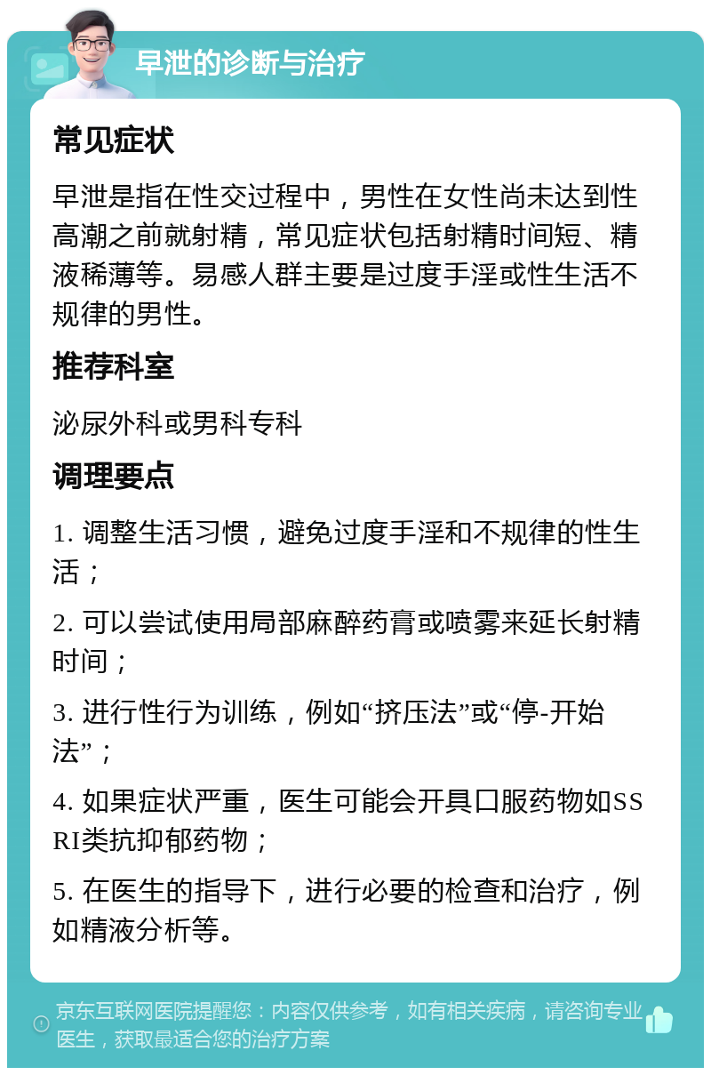 早泄的诊断与治疗 常见症状 早泄是指在性交过程中，男性在女性尚未达到性高潮之前就射精，常见症状包括射精时间短、精液稀薄等。易感人群主要是过度手淫或性生活不规律的男性。 推荐科室 泌尿外科或男科专科 调理要点 1. 调整生活习惯，避免过度手淫和不规律的性生活； 2. 可以尝试使用局部麻醉药膏或喷雾来延长射精时间； 3. 进行性行为训练，例如“挤压法”或“停-开始法”； 4. 如果症状严重，医生可能会开具口服药物如SSRI类抗抑郁药物； 5. 在医生的指导下，进行必要的检查和治疗，例如精液分析等。