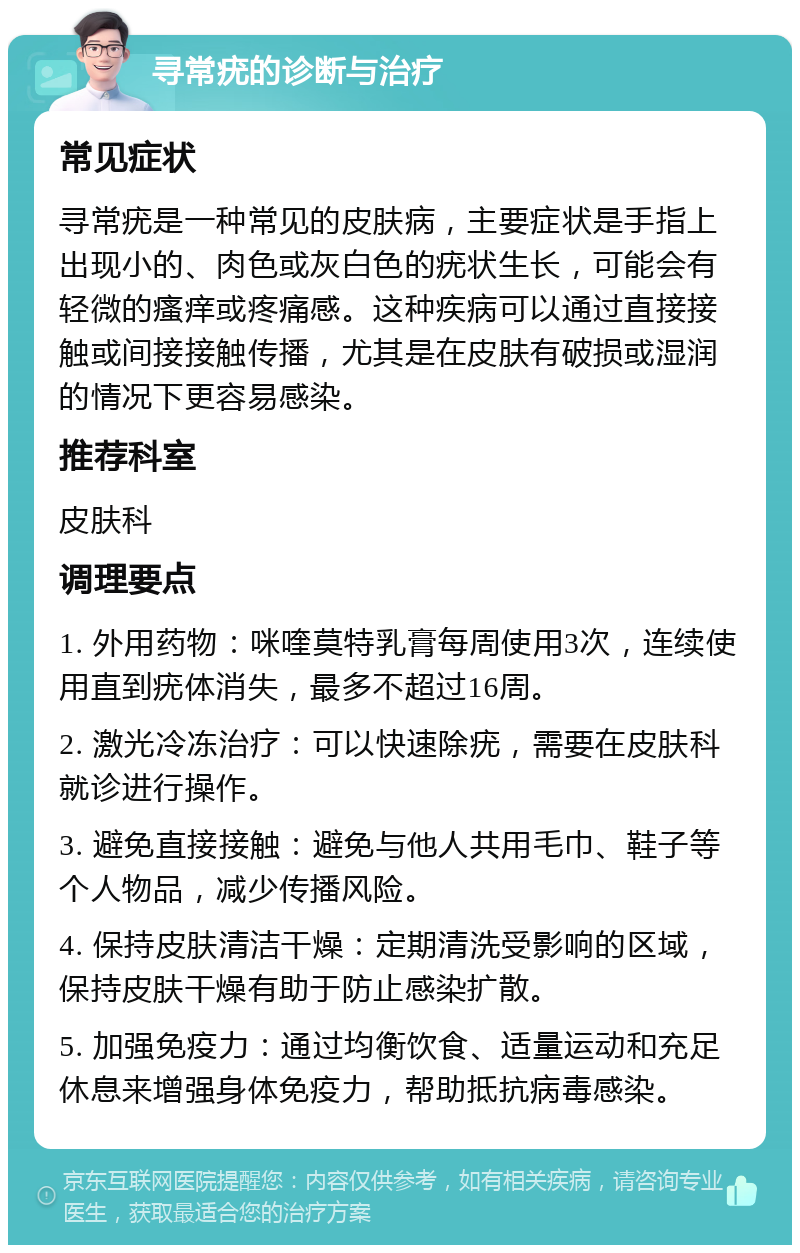 寻常疣的诊断与治疗 常见症状 寻常疣是一种常见的皮肤病，主要症状是手指上出现小的、肉色或灰白色的疣状生长，可能会有轻微的瘙痒或疼痛感。这种疾病可以通过直接接触或间接接触传播，尤其是在皮肤有破损或湿润的情况下更容易感染。 推荐科室 皮肤科 调理要点 1. 外用药物：咪喹莫特乳膏每周使用3次，连续使用直到疣体消失，最多不超过16周。 2. 激光冷冻治疗：可以快速除疣，需要在皮肤科就诊进行操作。 3. 避免直接接触：避免与他人共用毛巾、鞋子等个人物品，减少传播风险。 4. 保持皮肤清洁干燥：定期清洗受影响的区域，保持皮肤干燥有助于防止感染扩散。 5. 加强免疫力：通过均衡饮食、适量运动和充足休息来增强身体免疫力，帮助抵抗病毒感染。