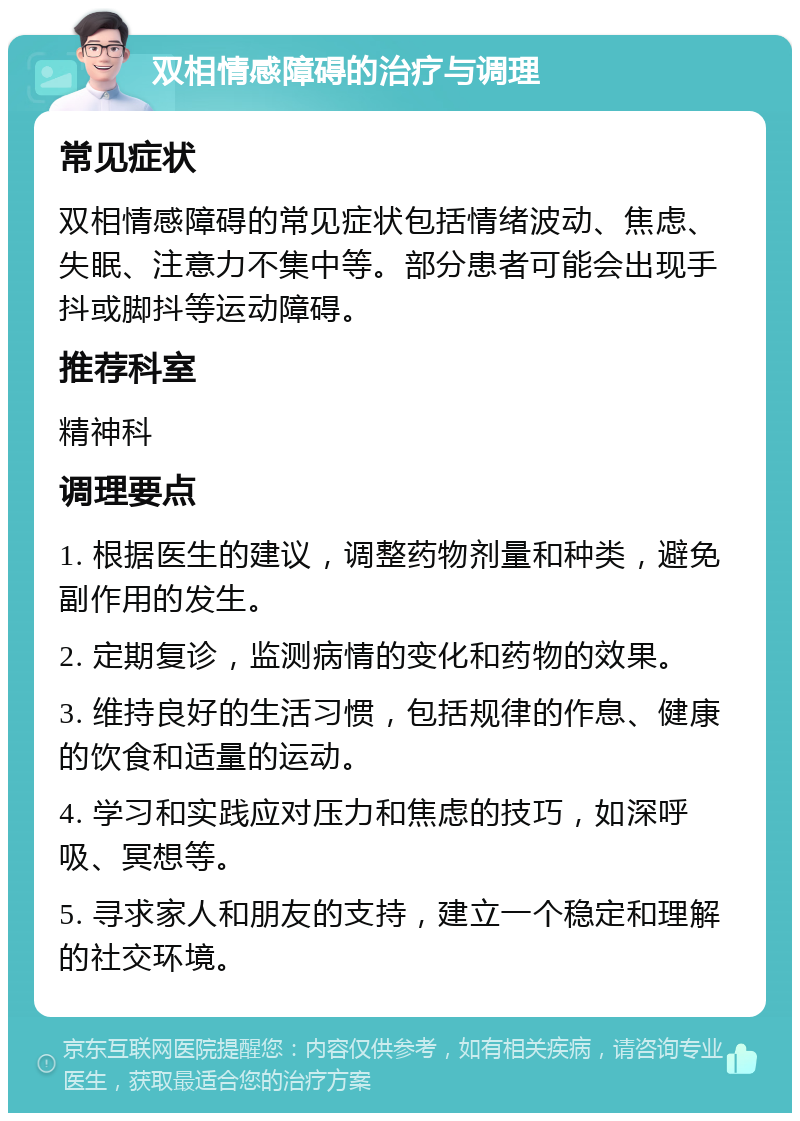 双相情感障碍的治疗与调理 常见症状 双相情感障碍的常见症状包括情绪波动、焦虑、失眠、注意力不集中等。部分患者可能会出现手抖或脚抖等运动障碍。 推荐科室 精神科 调理要点 1. 根据医生的建议，调整药物剂量和种类，避免副作用的发生。 2. 定期复诊，监测病情的变化和药物的效果。 3. 维持良好的生活习惯，包括规律的作息、健康的饮食和适量的运动。 4. 学习和实践应对压力和焦虑的技巧，如深呼吸、冥想等。 5. 寻求家人和朋友的支持，建立一个稳定和理解的社交环境。