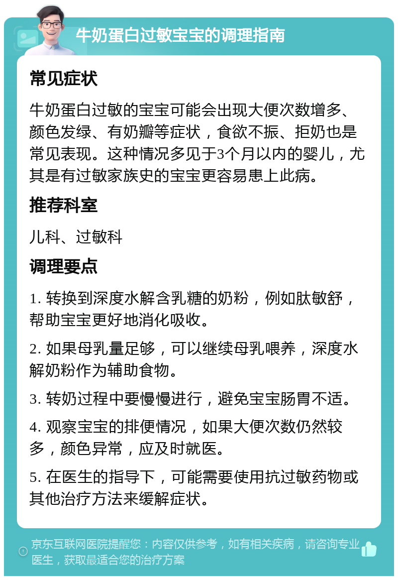 牛奶蛋白过敏宝宝的调理指南 常见症状 牛奶蛋白过敏的宝宝可能会出现大便次数增多、颜色发绿、有奶瓣等症状，食欲不振、拒奶也是常见表现。这种情况多见于3个月以内的婴儿，尤其是有过敏家族史的宝宝更容易患上此病。 推荐科室 儿科、过敏科 调理要点 1. 转换到深度水解含乳糖的奶粉，例如肽敏舒，帮助宝宝更好地消化吸收。 2. 如果母乳量足够，可以继续母乳喂养，深度水解奶粉作为辅助食物。 3. 转奶过程中要慢慢进行，避免宝宝肠胃不适。 4. 观察宝宝的排便情况，如果大便次数仍然较多，颜色异常，应及时就医。 5. 在医生的指导下，可能需要使用抗过敏药物或其他治疗方法来缓解症状。