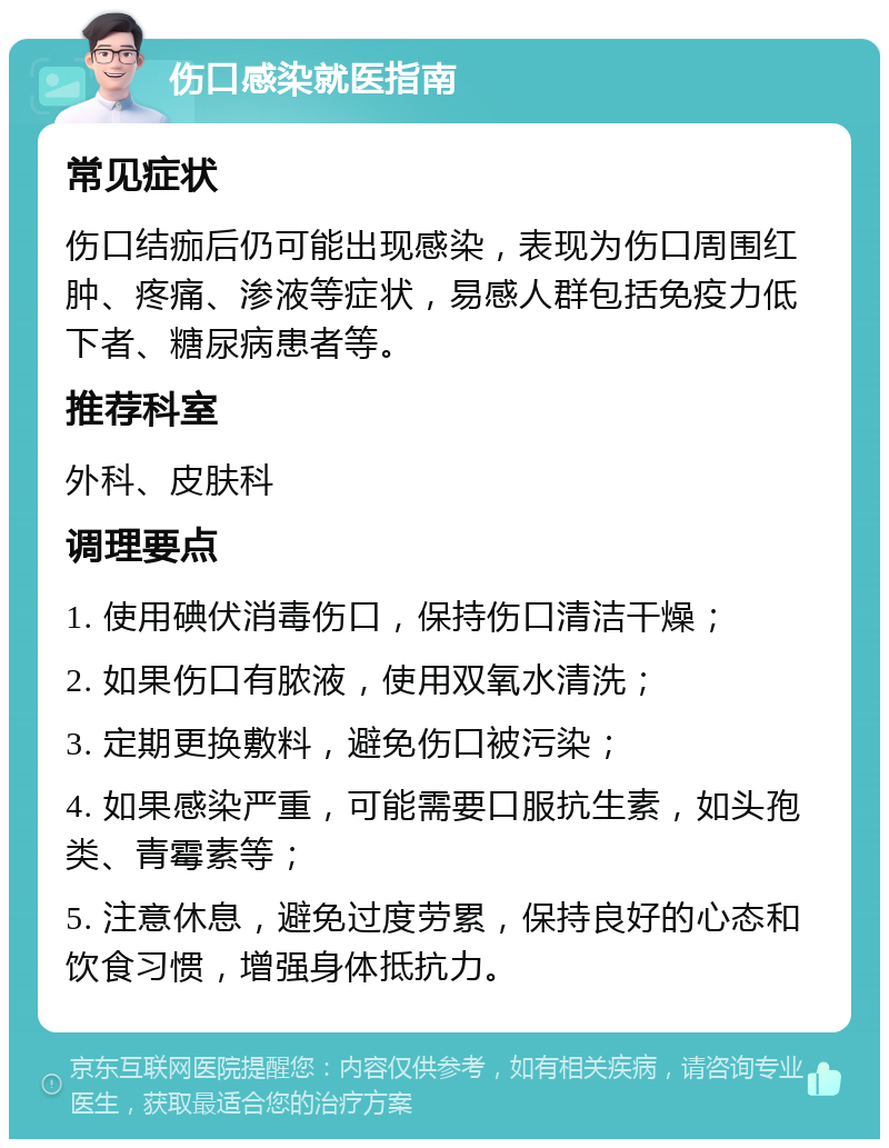 伤口感染就医指南 常见症状 伤口结痂后仍可能出现感染，表现为伤口周围红肿、疼痛、渗液等症状，易感人群包括免疫力低下者、糖尿病患者等。 推荐科室 外科、皮肤科 调理要点 1. 使用碘伏消毒伤口，保持伤口清洁干燥； 2. 如果伤口有脓液，使用双氧水清洗； 3. 定期更换敷料，避免伤口被污染； 4. 如果感染严重，可能需要口服抗生素，如头孢类、青霉素等； 5. 注意休息，避免过度劳累，保持良好的心态和饮食习惯，增强身体抵抗力。