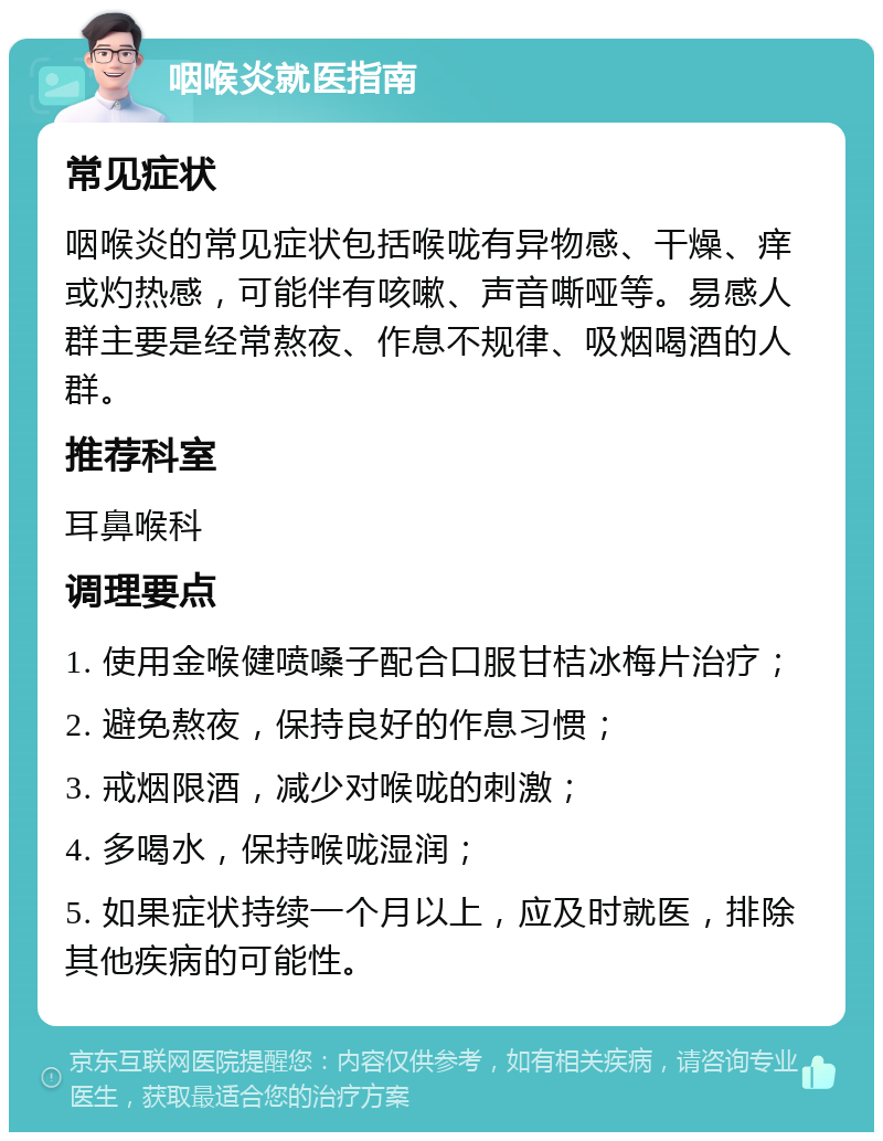 咽喉炎就医指南 常见症状 咽喉炎的常见症状包括喉咙有异物感、干燥、痒或灼热感，可能伴有咳嗽、声音嘶哑等。易感人群主要是经常熬夜、作息不规律、吸烟喝酒的人群。 推荐科室 耳鼻喉科 调理要点 1. 使用金喉健喷嗓子配合口服甘桔冰梅片治疗； 2. 避免熬夜，保持良好的作息习惯； 3. 戒烟限酒，减少对喉咙的刺激； 4. 多喝水，保持喉咙湿润； 5. 如果症状持续一个月以上，应及时就医，排除其他疾病的可能性。