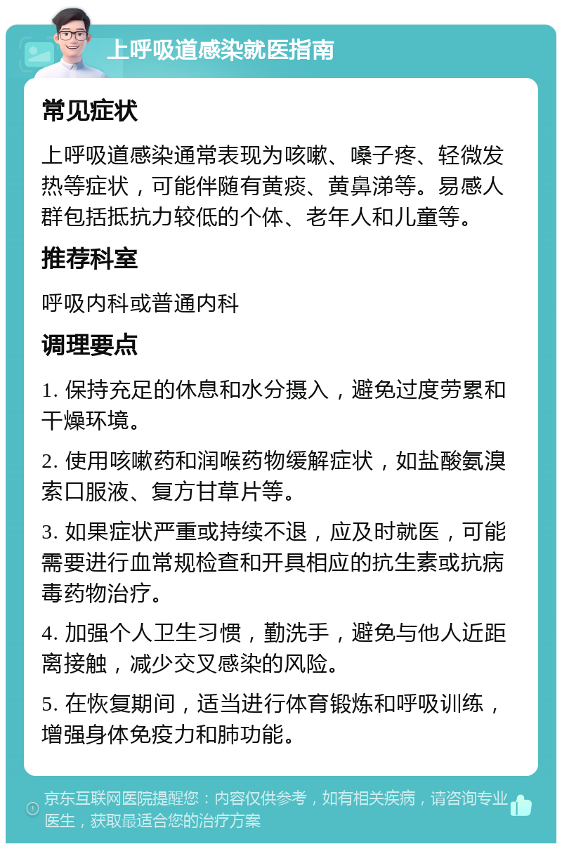 上呼吸道感染就医指南 常见症状 上呼吸道感染通常表现为咳嗽、嗓子疼、轻微发热等症状，可能伴随有黄痰、黄鼻涕等。易感人群包括抵抗力较低的个体、老年人和儿童等。 推荐科室 呼吸内科或普通内科 调理要点 1. 保持充足的休息和水分摄入，避免过度劳累和干燥环境。 2. 使用咳嗽药和润喉药物缓解症状，如盐酸氨溴索口服液、复方甘草片等。 3. 如果症状严重或持续不退，应及时就医，可能需要进行血常规检查和开具相应的抗生素或抗病毒药物治疗。 4. 加强个人卫生习惯，勤洗手，避免与他人近距离接触，减少交叉感染的风险。 5. 在恢复期间，适当进行体育锻炼和呼吸训练，增强身体免疫力和肺功能。