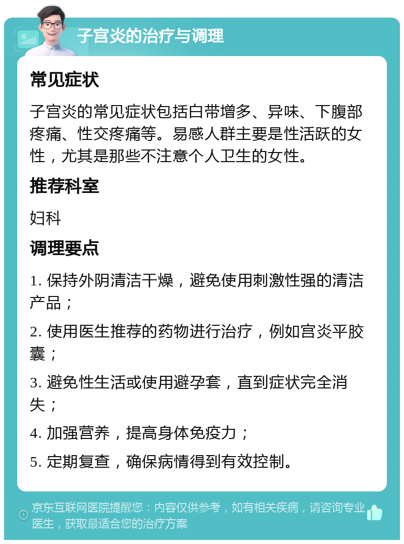 子宫炎的治疗与调理 常见症状 子宫炎的常见症状包括白带增多、异味、下腹部疼痛、性交疼痛等。易感人群主要是性活跃的女性，尤其是那些不注意个人卫生的女性。 推荐科室 妇科 调理要点 1. 保持外阴清洁干燥，避免使用刺激性强的清洁产品； 2. 使用医生推荐的药物进行治疗，例如宫炎平胶囊； 3. 避免性生活或使用避孕套，直到症状完全消失； 4. 加强营养，提高身体免疫力； 5. 定期复查，确保病情得到有效控制。