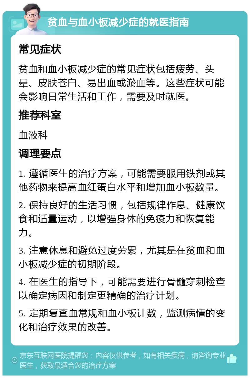 贫血与血小板减少症的就医指南 常见症状 贫血和血小板减少症的常见症状包括疲劳、头晕、皮肤苍白、易出血或淤血等。这些症状可能会影响日常生活和工作，需要及时就医。 推荐科室 血液科 调理要点 1. 遵循医生的治疗方案，可能需要服用铁剂或其他药物来提高血红蛋白水平和增加血小板数量。 2. 保持良好的生活习惯，包括规律作息、健康饮食和适量运动，以增强身体的免疫力和恢复能力。 3. 注意休息和避免过度劳累，尤其是在贫血和血小板减少症的初期阶段。 4. 在医生的指导下，可能需要进行骨髓穿刺检查以确定病因和制定更精确的治疗计划。 5. 定期复查血常规和血小板计数，监测病情的变化和治疗效果的改善。