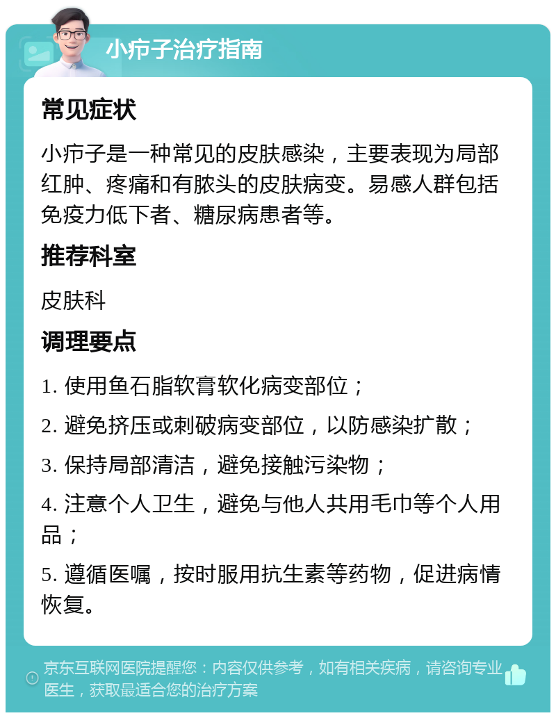 小疖子治疗指南 常见症状 小疖子是一种常见的皮肤感染，主要表现为局部红肿、疼痛和有脓头的皮肤病变。易感人群包括免疫力低下者、糖尿病患者等。 推荐科室 皮肤科 调理要点 1. 使用鱼石脂软膏软化病变部位； 2. 避免挤压或刺破病变部位，以防感染扩散； 3. 保持局部清洁，避免接触污染物； 4. 注意个人卫生，避免与他人共用毛巾等个人用品； 5. 遵循医嘱，按时服用抗生素等药物，促进病情恢复。