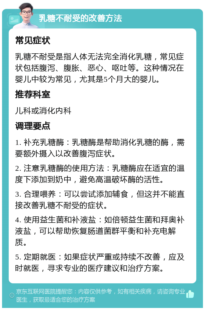 乳糖不耐受的改善方法 常见症状 乳糖不耐受是指人体无法完全消化乳糖，常见症状包括腹泻、腹胀、恶心、呕吐等。这种情况在婴儿中较为常见，尤其是5个月大的婴儿。 推荐科室 儿科或消化内科 调理要点 1. 补充乳糖酶：乳糖酶是帮助消化乳糖的酶，需要额外摄入以改善腹泻症状。 2. 注意乳糖酶的使用方法：乳糖酶应在适宜的温度下添加到奶中，避免高温破坏酶的活性。 3. 合理喂养：可以尝试添加辅食，但这并不能直接改善乳糖不耐受的症状。 4. 使用益生菌和补液盐：如倍顿益生菌和拜奥补液盐，可以帮助恢复肠道菌群平衡和补充电解质。 5. 定期就医：如果症状严重或持续不改善，应及时就医，寻求专业的医疗建议和治疗方案。