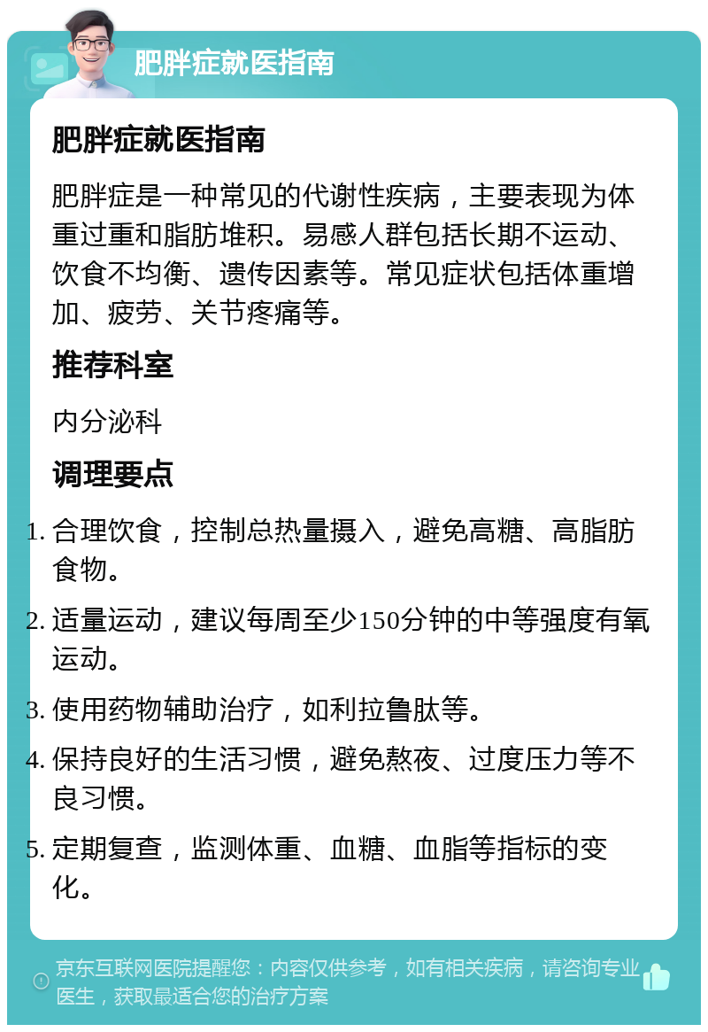 肥胖症就医指南 肥胖症就医指南 肥胖症是一种常见的代谢性疾病，主要表现为体重过重和脂肪堆积。易感人群包括长期不运动、饮食不均衡、遗传因素等。常见症状包括体重增加、疲劳、关节疼痛等。 推荐科室 内分泌科 调理要点 合理饮食，控制总热量摄入，避免高糖、高脂肪食物。 适量运动，建议每周至少150分钟的中等强度有氧运动。 使用药物辅助治疗，如利拉鲁肽等。 保持良好的生活习惯，避免熬夜、过度压力等不良习惯。 定期复查，监测体重、血糖、血脂等指标的变化。