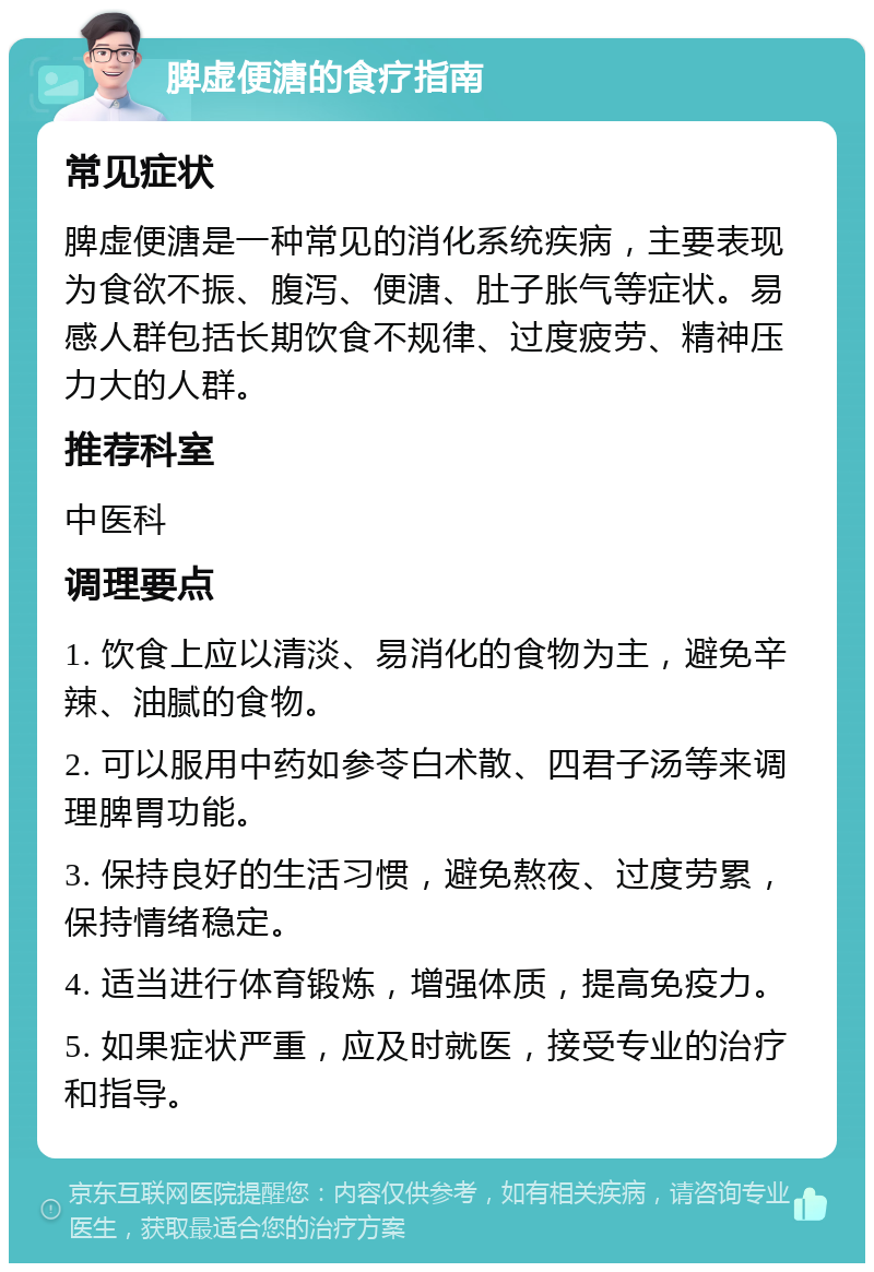 脾虚便溏的食疗指南 常见症状 脾虚便溏是一种常见的消化系统疾病，主要表现为食欲不振、腹泻、便溏、肚子胀气等症状。易感人群包括长期饮食不规律、过度疲劳、精神压力大的人群。 推荐科室 中医科 调理要点 1. 饮食上应以清淡、易消化的食物为主，避免辛辣、油腻的食物。 2. 可以服用中药如参苓白术散、四君子汤等来调理脾胃功能。 3. 保持良好的生活习惯，避免熬夜、过度劳累，保持情绪稳定。 4. 适当进行体育锻炼，增强体质，提高免疫力。 5. 如果症状严重，应及时就医，接受专业的治疗和指导。