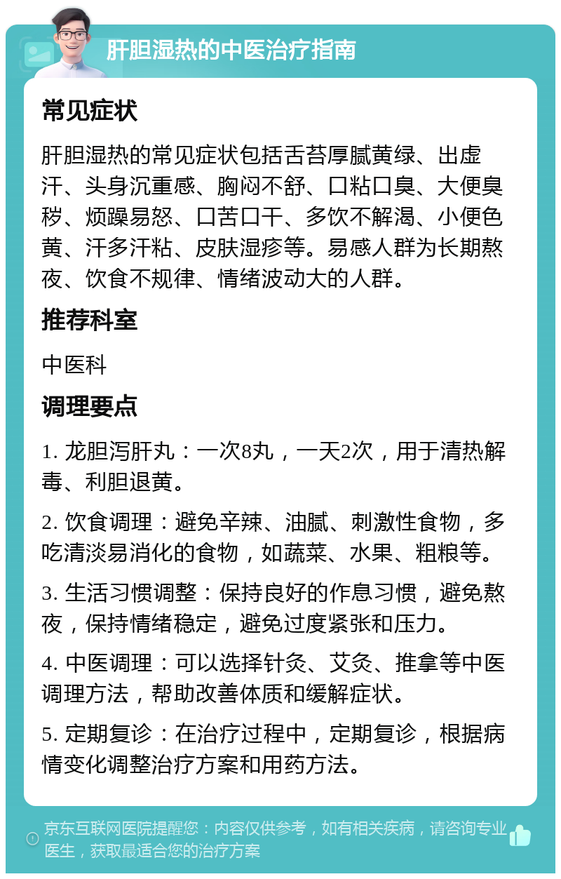 肝胆湿热的中医治疗指南 常见症状 肝胆湿热的常见症状包括舌苔厚腻黄绿、出虚汗、头身沉重感、胸闷不舒、口粘口臭、大便臭秽、烦躁易怒、口苦口干、多饮不解渴、小便色黄、汗多汗粘、皮肤湿疹等。易感人群为长期熬夜、饮食不规律、情绪波动大的人群。 推荐科室 中医科 调理要点 1. 龙胆泻肝丸：一次8丸，一天2次，用于清热解毒、利胆退黄。 2. 饮食调理：避免辛辣、油腻、刺激性食物，多吃清淡易消化的食物，如蔬菜、水果、粗粮等。 3. 生活习惯调整：保持良好的作息习惯，避免熬夜，保持情绪稳定，避免过度紧张和压力。 4. 中医调理：可以选择针灸、艾灸、推拿等中医调理方法，帮助改善体质和缓解症状。 5. 定期复诊：在治疗过程中，定期复诊，根据病情变化调整治疗方案和用药方法。