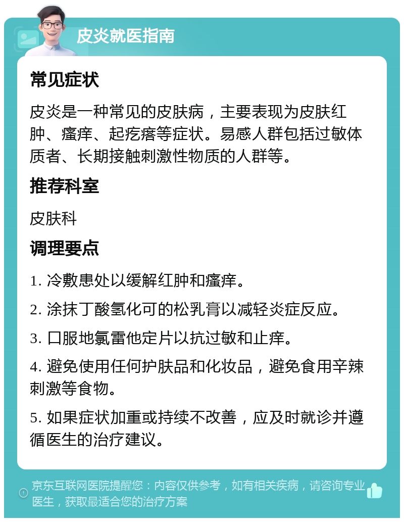 皮炎就医指南 常见症状 皮炎是一种常见的皮肤病，主要表现为皮肤红肿、瘙痒、起疙瘩等症状。易感人群包括过敏体质者、长期接触刺激性物质的人群等。 推荐科室 皮肤科 调理要点 1. 冷敷患处以缓解红肿和瘙痒。 2. 涂抹丁酸氢化可的松乳膏以减轻炎症反应。 3. 口服地氯雷他定片以抗过敏和止痒。 4. 避免使用任何护肤品和化妆品，避免食用辛辣刺激等食物。 5. 如果症状加重或持续不改善，应及时就诊并遵循医生的治疗建议。