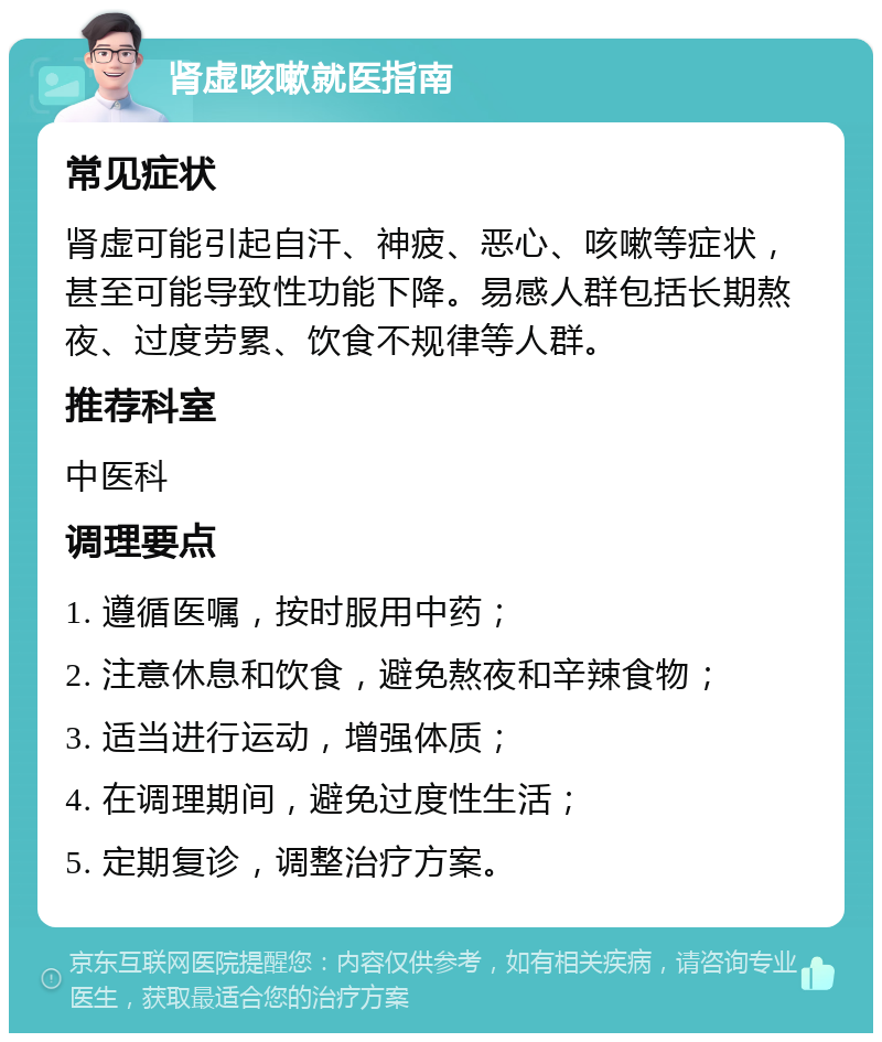 肾虚咳嗽就医指南 常见症状 肾虚可能引起自汗、神疲、恶心、咳嗽等症状，甚至可能导致性功能下降。易感人群包括长期熬夜、过度劳累、饮食不规律等人群。 推荐科室 中医科 调理要点 1. 遵循医嘱，按时服用中药； 2. 注意休息和饮食，避免熬夜和辛辣食物； 3. 适当进行运动，增强体质； 4. 在调理期间，避免过度性生活； 5. 定期复诊，调整治疗方案。