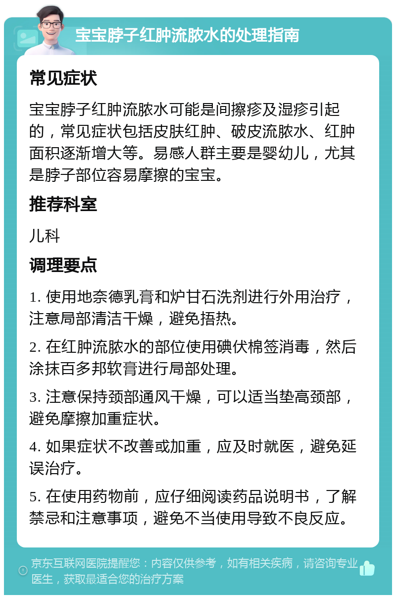 宝宝脖子红肿流脓水的处理指南 常见症状 宝宝脖子红肿流脓水可能是间擦疹及湿疹引起的，常见症状包括皮肤红肿、破皮流脓水、红肿面积逐渐增大等。易感人群主要是婴幼儿，尤其是脖子部位容易摩擦的宝宝。 推荐科室 儿科 调理要点 1. 使用地奈德乳膏和炉甘石洗剂进行外用治疗，注意局部清洁干燥，避免捂热。 2. 在红肿流脓水的部位使用碘伏棉签消毒，然后涂抹百多邦软膏进行局部处理。 3. 注意保持颈部通风干燥，可以适当垫高颈部，避免摩擦加重症状。 4. 如果症状不改善或加重，应及时就医，避免延误治疗。 5. 在使用药物前，应仔细阅读药品说明书，了解禁忌和注意事项，避免不当使用导致不良反应。