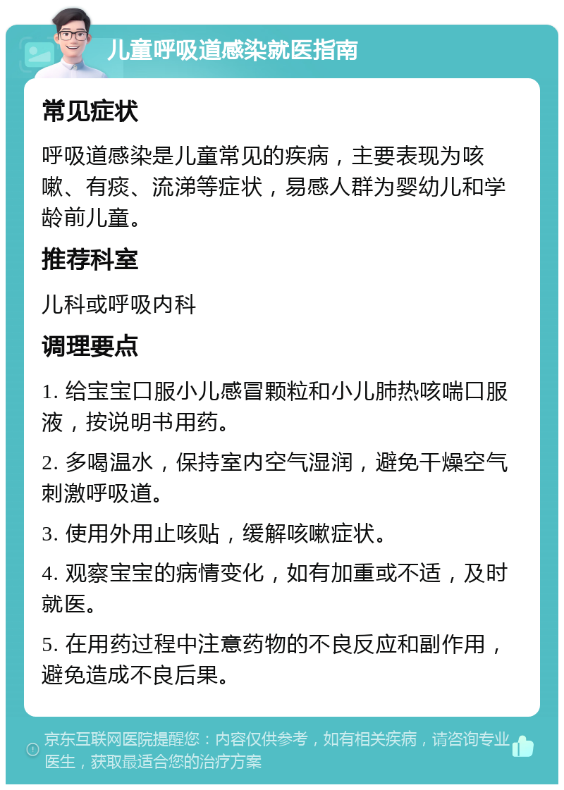 儿童呼吸道感染就医指南 常见症状 呼吸道感染是儿童常见的疾病，主要表现为咳嗽、有痰、流涕等症状，易感人群为婴幼儿和学龄前儿童。 推荐科室 儿科或呼吸内科 调理要点 1. 给宝宝口服小儿感冒颗粒和小儿肺热咳喘口服液，按说明书用药。 2. 多喝温水，保持室内空气湿润，避免干燥空气刺激呼吸道。 3. 使用外用止咳贴，缓解咳嗽症状。 4. 观察宝宝的病情变化，如有加重或不适，及时就医。 5. 在用药过程中注意药物的不良反应和副作用，避免造成不良后果。