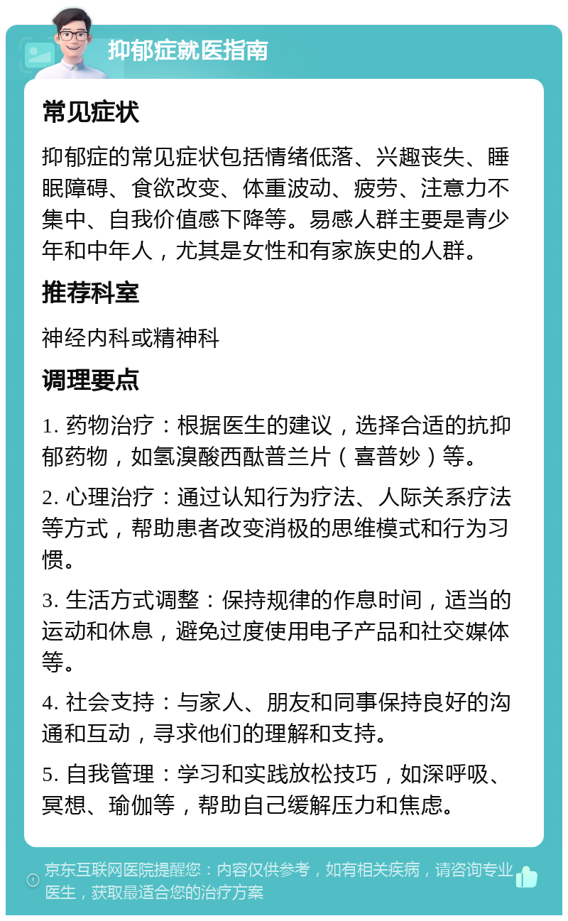 抑郁症就医指南 常见症状 抑郁症的常见症状包括情绪低落、兴趣丧失、睡眠障碍、食欲改变、体重波动、疲劳、注意力不集中、自我价值感下降等。易感人群主要是青少年和中年人，尤其是女性和有家族史的人群。 推荐科室 神经内科或精神科 调理要点 1. 药物治疗：根据医生的建议，选择合适的抗抑郁药物，如氢溴酸西酞普兰片（喜普妙）等。 2. 心理治疗：通过认知行为疗法、人际关系疗法等方式，帮助患者改变消极的思维模式和行为习惯。 3. 生活方式调整：保持规律的作息时间，适当的运动和休息，避免过度使用电子产品和社交媒体等。 4. 社会支持：与家人、朋友和同事保持良好的沟通和互动，寻求他们的理解和支持。 5. 自我管理：学习和实践放松技巧，如深呼吸、冥想、瑜伽等，帮助自己缓解压力和焦虑。