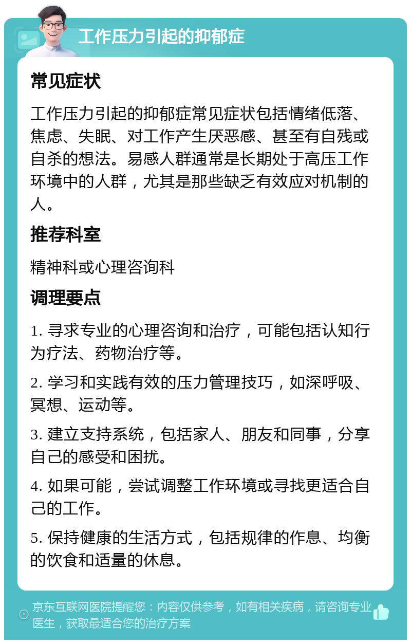 工作压力引起的抑郁症 常见症状 工作压力引起的抑郁症常见症状包括情绪低落、焦虑、失眠、对工作产生厌恶感、甚至有自残或自杀的想法。易感人群通常是长期处于高压工作环境中的人群，尤其是那些缺乏有效应对机制的人。 推荐科室 精神科或心理咨询科 调理要点 1. 寻求专业的心理咨询和治疗，可能包括认知行为疗法、药物治疗等。 2. 学习和实践有效的压力管理技巧，如深呼吸、冥想、运动等。 3. 建立支持系统，包括家人、朋友和同事，分享自己的感受和困扰。 4. 如果可能，尝试调整工作环境或寻找更适合自己的工作。 5. 保持健康的生活方式，包括规律的作息、均衡的饮食和适量的休息。