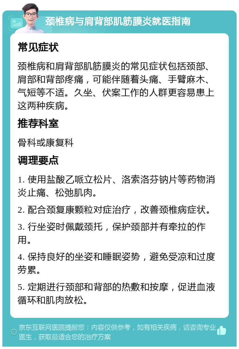 颈椎病与肩背部肌筋膜炎就医指南 常见症状 颈椎病和肩背部肌筋膜炎的常见症状包括颈部、肩部和背部疼痛，可能伴随着头痛、手臂麻木、气短等不适。久坐、伏案工作的人群更容易患上这两种疾病。 推荐科室 骨科或康复科 调理要点 1. 使用盐酸乙哌立松片、洛索洛芬钠片等药物消炎止痛、松弛肌肉。 2. 配合颈复康颗粒对症治疗，改善颈椎病症状。 3. 行坐姿时佩戴颈托，保护颈部并有牵拉的作用。 4. 保持良好的坐姿和睡眠姿势，避免受凉和过度劳累。 5. 定期进行颈部和背部的热敷和按摩，促进血液循环和肌肉放松。