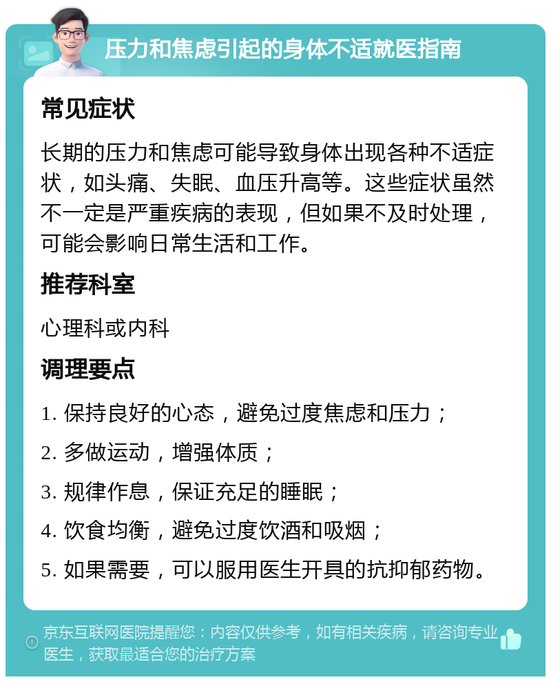 压力和焦虑引起的身体不适就医指南 常见症状 长期的压力和焦虑可能导致身体出现各种不适症状，如头痛、失眠、血压升高等。这些症状虽然不一定是严重疾病的表现，但如果不及时处理，可能会影响日常生活和工作。 推荐科室 心理科或内科 调理要点 1. 保持良好的心态，避免过度焦虑和压力； 2. 多做运动，增强体质； 3. 规律作息，保证充足的睡眠； 4. 饮食均衡，避免过度饮酒和吸烟； 5. 如果需要，可以服用医生开具的抗抑郁药物。