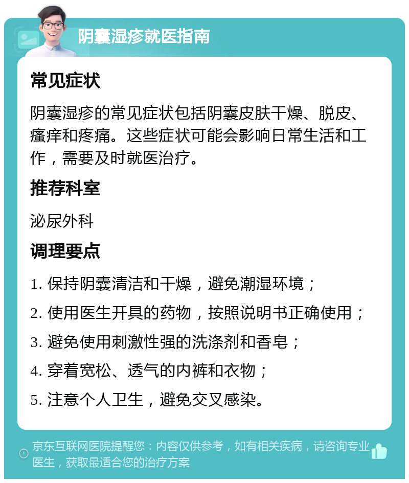 阴囊湿疹就医指南 常见症状 阴囊湿疹的常见症状包括阴囊皮肤干燥、脱皮、瘙痒和疼痛。这些症状可能会影响日常生活和工作，需要及时就医治疗。 推荐科室 泌尿外科 调理要点 1. 保持阴囊清洁和干燥，避免潮湿环境； 2. 使用医生开具的药物，按照说明书正确使用； 3. 避免使用刺激性强的洗涤剂和香皂； 4. 穿着宽松、透气的内裤和衣物； 5. 注意个人卫生，避免交叉感染。