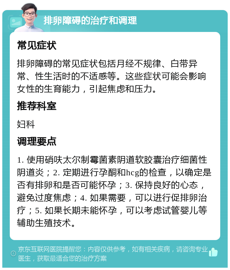 排卵障碍的治疗和调理 常见症状 排卵障碍的常见症状包括月经不规律、白带异常、性生活时的不适感等。这些症状可能会影响女性的生育能力，引起焦虑和压力。 推荐科室 妇科 调理要点 1. 使用硝呋太尔制霉菌素阴道软胶囊治疗细菌性阴道炎；2. 定期进行孕酮和hcg的检查，以确定是否有排卵和是否可能怀孕；3. 保持良好的心态，避免过度焦虑；4. 如果需要，可以进行促排卵治疗；5. 如果长期未能怀孕，可以考虑试管婴儿等辅助生殖技术。