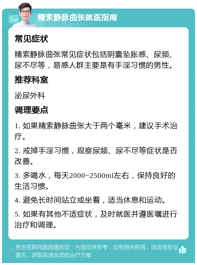 精索静脉曲张就医指南 常见症状 精索静脉曲张常见症状包括阴囊坠胀感、尿频、尿不尽等，易感人群主要是有手淫习惯的男性。 推荐科室 泌尿外科 调理要点 1. 如果精索静脉曲张大于两个毫米，建议手术治疗。 2. 戒掉手淫习惯，观察尿频、尿不尽等症状是否改善。 3. 多喝水，每天2000~2500ml左右，保持良好的生活习惯。 4. 避免长时间站立或坐着，适当休息和运动。 5. 如果有其他不适症状，及时就医并遵医嘱进行治疗和调理。