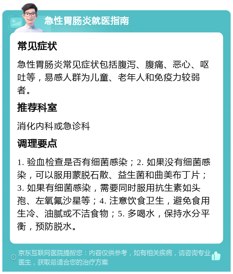 急性胃肠炎就医指南 常见症状 急性胃肠炎常见症状包括腹泻、腹痛、恶心、呕吐等，易感人群为儿童、老年人和免疫力较弱者。 推荐科室 消化内科或急诊科 调理要点 1. 验血检查是否有细菌感染；2. 如果没有细菌感染，可以服用蒙脱石散、益生菌和曲美布丁片；3. 如果有细菌感染，需要同时服用抗生素如头孢、左氧氟沙星等；4. 注意饮食卫生，避免食用生冷、油腻或不洁食物；5. 多喝水，保持水分平衡，预防脱水。