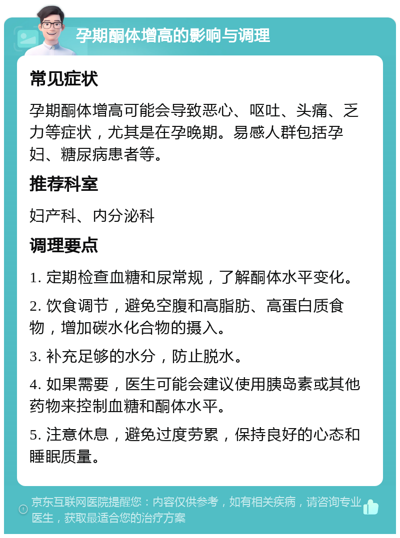 孕期酮体增高的影响与调理 常见症状 孕期酮体增高可能会导致恶心、呕吐、头痛、乏力等症状，尤其是在孕晚期。易感人群包括孕妇、糖尿病患者等。 推荐科室 妇产科、内分泌科 调理要点 1. 定期检查血糖和尿常规，了解酮体水平变化。 2. 饮食调节，避免空腹和高脂肪、高蛋白质食物，增加碳水化合物的摄入。 3. 补充足够的水分，防止脱水。 4. 如果需要，医生可能会建议使用胰岛素或其他药物来控制血糖和酮体水平。 5. 注意休息，避免过度劳累，保持良好的心态和睡眠质量。