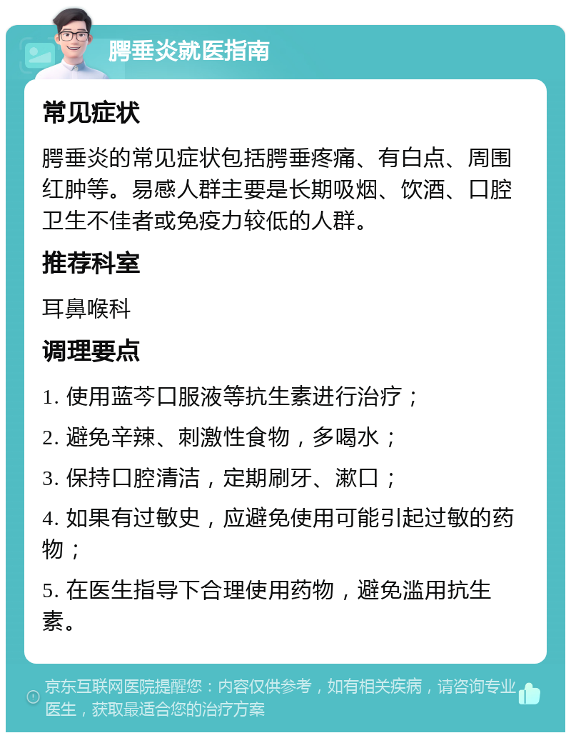 腭垂炎就医指南 常见症状 腭垂炎的常见症状包括腭垂疼痛、有白点、周围红肿等。易感人群主要是长期吸烟、饮酒、口腔卫生不佳者或免疫力较低的人群。 推荐科室 耳鼻喉科 调理要点 1. 使用蓝芩口服液等抗生素进行治疗； 2. 避免辛辣、刺激性食物，多喝水； 3. 保持口腔清洁，定期刷牙、漱口； 4. 如果有过敏史，应避免使用可能引起过敏的药物； 5. 在医生指导下合理使用药物，避免滥用抗生素。