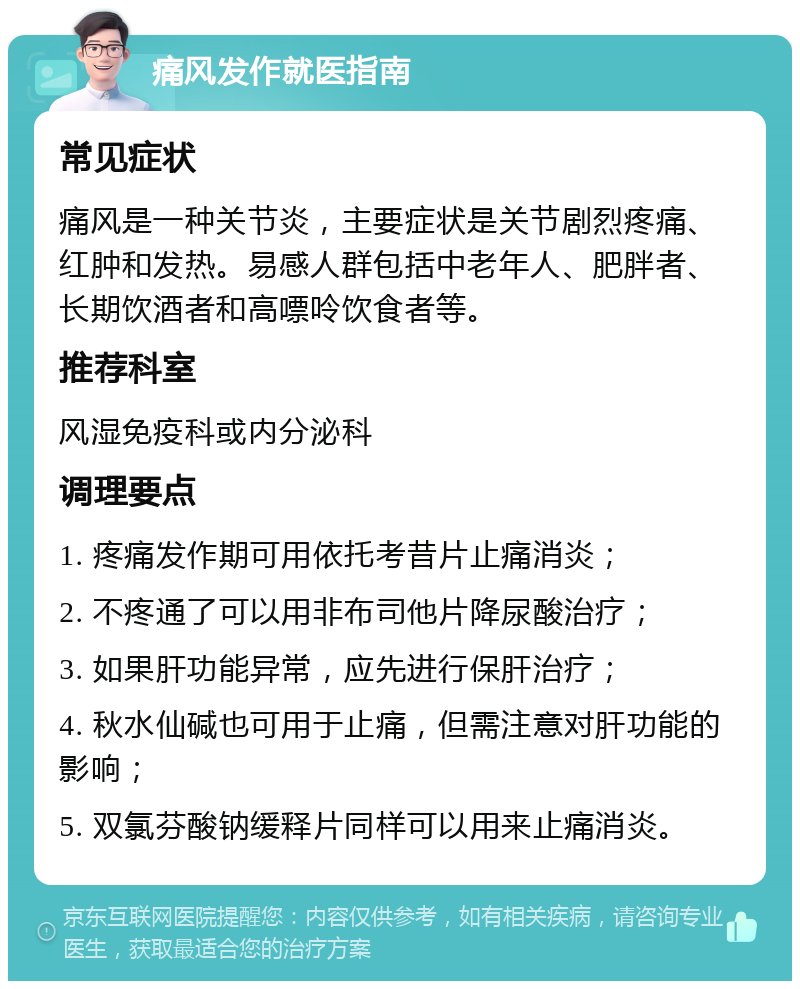 痛风发作就医指南 常见症状 痛风是一种关节炎，主要症状是关节剧烈疼痛、红肿和发热。易感人群包括中老年人、肥胖者、长期饮酒者和高嘌呤饮食者等。 推荐科室 风湿免疫科或内分泌科 调理要点 1. 疼痛发作期可用依托考昔片止痛消炎； 2. 不疼通了可以用非布司他片降尿酸治疗； 3. 如果肝功能异常，应先进行保肝治疗； 4. 秋水仙碱也可用于止痛，但需注意对肝功能的影响； 5. 双氯芬酸钠缓释片同样可以用来止痛消炎。