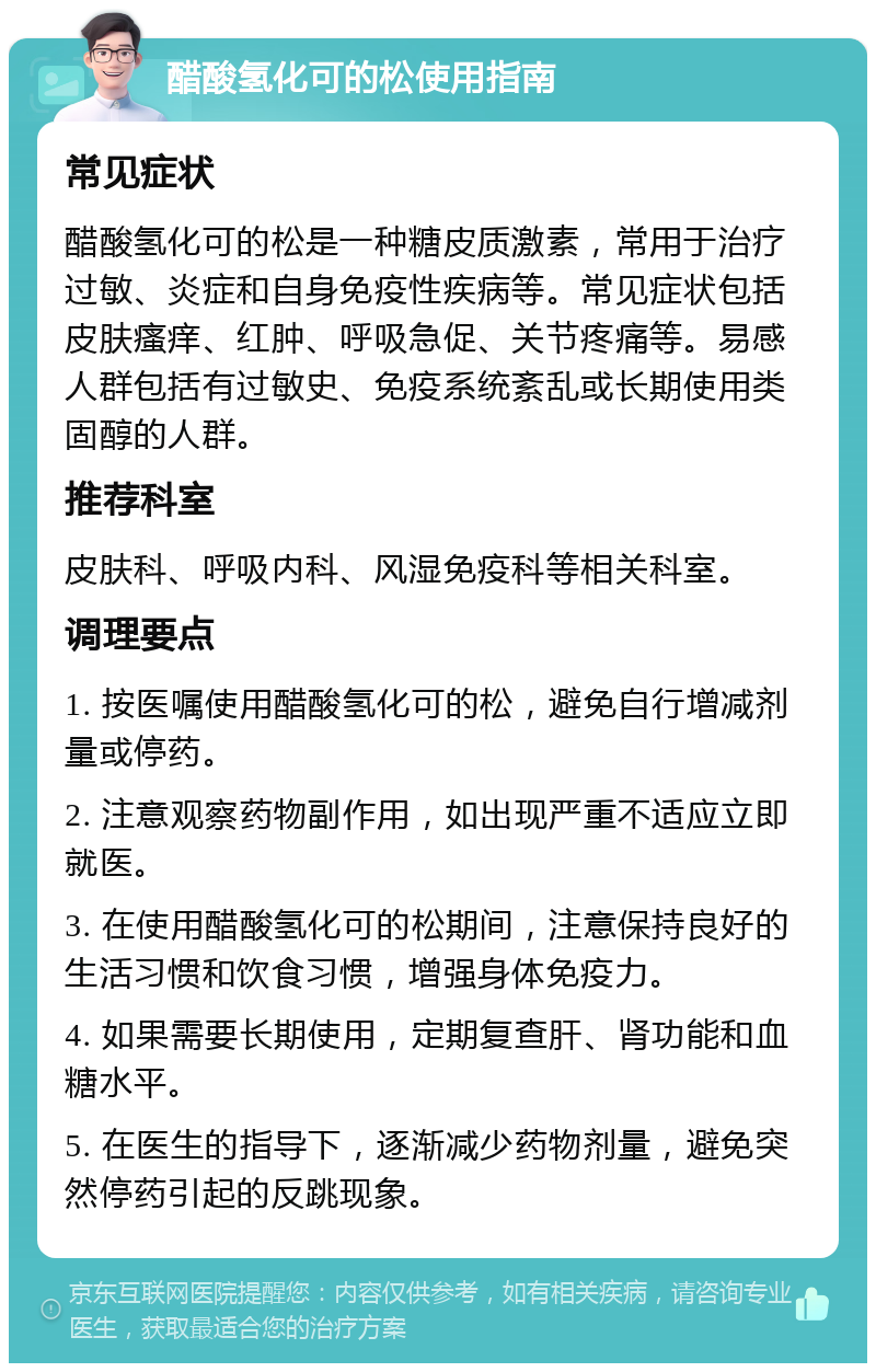 醋酸氢化可的松使用指南 常见症状 醋酸氢化可的松是一种糖皮质激素，常用于治疗过敏、炎症和自身免疫性疾病等。常见症状包括皮肤瘙痒、红肿、呼吸急促、关节疼痛等。易感人群包括有过敏史、免疫系统紊乱或长期使用类固醇的人群。 推荐科室 皮肤科、呼吸内科、风湿免疫科等相关科室。 调理要点 1. 按医嘱使用醋酸氢化可的松，避免自行增减剂量或停药。 2. 注意观察药物副作用，如出现严重不适应立即就医。 3. 在使用醋酸氢化可的松期间，注意保持良好的生活习惯和饮食习惯，增强身体免疫力。 4. 如果需要长期使用，定期复查肝、肾功能和血糖水平。 5. 在医生的指导下，逐渐减少药物剂量，避免突然停药引起的反跳现象。