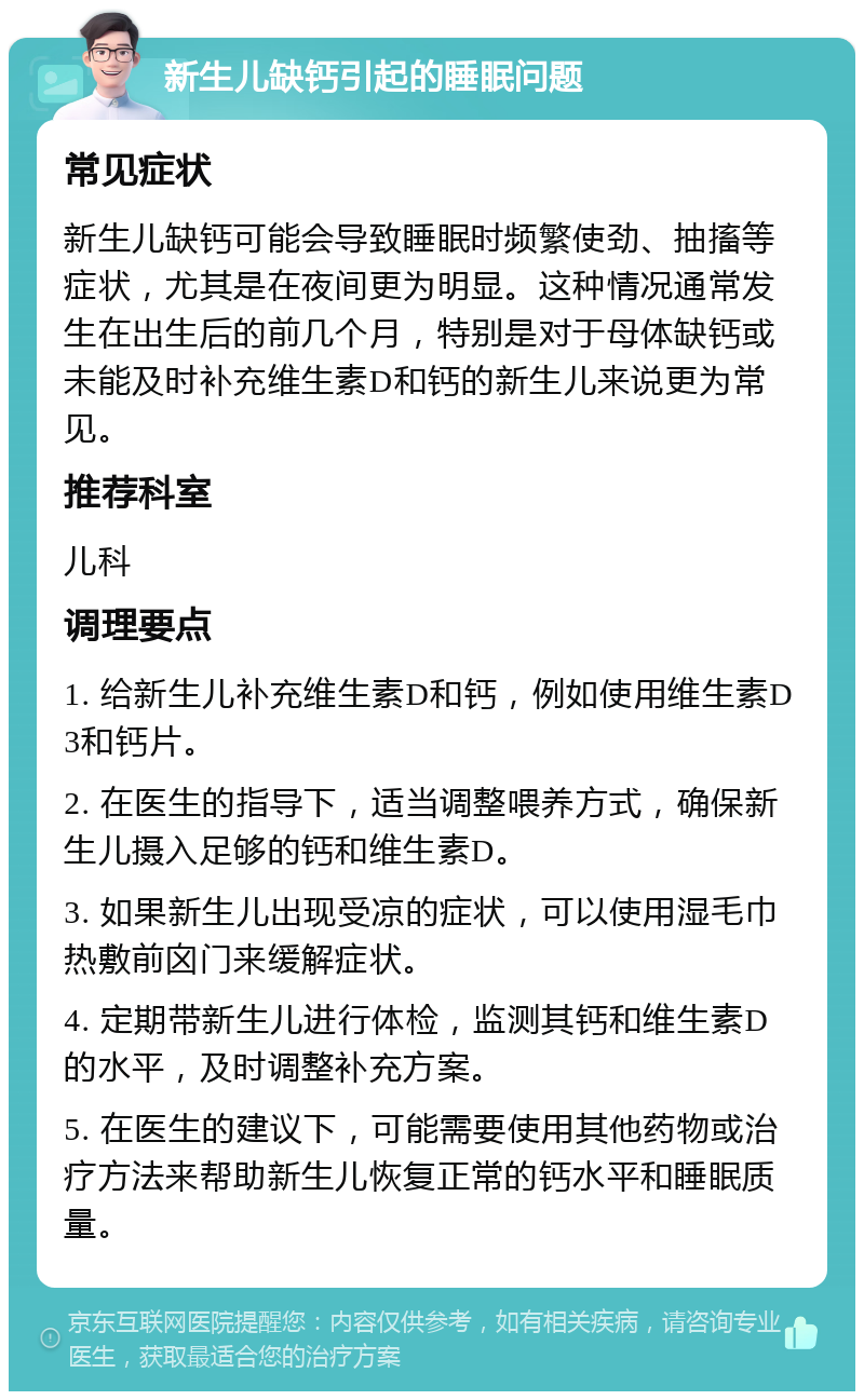 新生儿缺钙引起的睡眠问题 常见症状 新生儿缺钙可能会导致睡眠时频繁使劲、抽搐等症状，尤其是在夜间更为明显。这种情况通常发生在出生后的前几个月，特别是对于母体缺钙或未能及时补充维生素D和钙的新生儿来说更为常见。 推荐科室 儿科 调理要点 1. 给新生儿补充维生素D和钙，例如使用维生素D3和钙片。 2. 在医生的指导下，适当调整喂养方式，确保新生儿摄入足够的钙和维生素D。 3. 如果新生儿出现受凉的症状，可以使用湿毛巾热敷前囟门来缓解症状。 4. 定期带新生儿进行体检，监测其钙和维生素D的水平，及时调整补充方案。 5. 在医生的建议下，可能需要使用其他药物或治疗方法来帮助新生儿恢复正常的钙水平和睡眠质量。