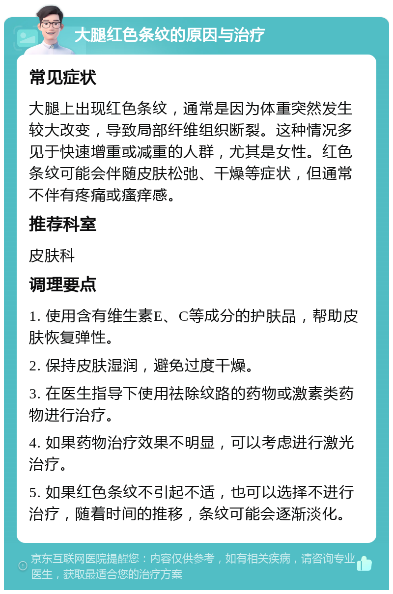 大腿红色条纹的原因与治疗 常见症状 大腿上出现红色条纹，通常是因为体重突然发生较大改变，导致局部纤维组织断裂。这种情况多见于快速增重或减重的人群，尤其是女性。红色条纹可能会伴随皮肤松弛、干燥等症状，但通常不伴有疼痛或瘙痒感。 推荐科室 皮肤科 调理要点 1. 使用含有维生素E、C等成分的护肤品，帮助皮肤恢复弹性。 2. 保持皮肤湿润，避免过度干燥。 3. 在医生指导下使用祛除纹路的药物或激素类药物进行治疗。 4. 如果药物治疗效果不明显，可以考虑进行激光治疗。 5. 如果红色条纹不引起不适，也可以选择不进行治疗，随着时间的推移，条纹可能会逐渐淡化。